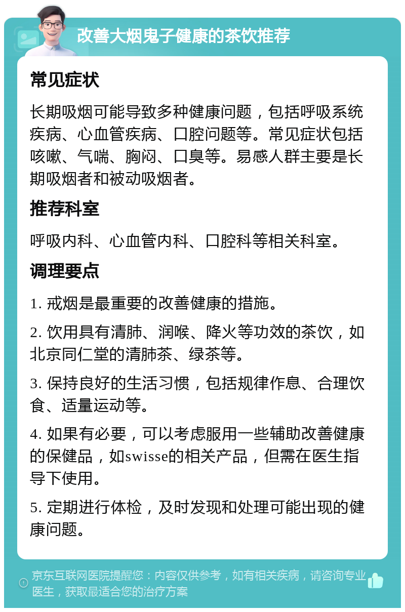 改善大烟鬼子健康的茶饮推荐 常见症状 长期吸烟可能导致多种健康问题，包括呼吸系统疾病、心血管疾病、口腔问题等。常见症状包括咳嗽、气喘、胸闷、口臭等。易感人群主要是长期吸烟者和被动吸烟者。 推荐科室 呼吸内科、心血管内科、口腔科等相关科室。 调理要点 1. 戒烟是最重要的改善健康的措施。 2. 饮用具有清肺、润喉、降火等功效的茶饮，如北京同仁堂的清肺茶、绿茶等。 3. 保持良好的生活习惯，包括规律作息、合理饮食、适量运动等。 4. 如果有必要，可以考虑服用一些辅助改善健康的保健品，如swisse的相关产品，但需在医生指导下使用。 5. 定期进行体检，及时发现和处理可能出现的健康问题。