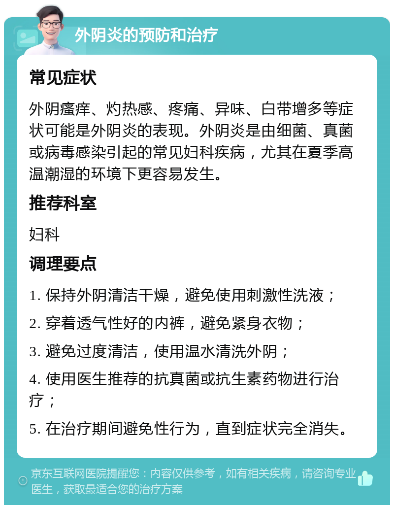 外阴炎的预防和治疗 常见症状 外阴瘙痒、灼热感、疼痛、异味、白带增多等症状可能是外阴炎的表现。外阴炎是由细菌、真菌或病毒感染引起的常见妇科疾病，尤其在夏季高温潮湿的环境下更容易发生。 推荐科室 妇科 调理要点 1. 保持外阴清洁干燥，避免使用刺激性洗液； 2. 穿着透气性好的内裤，避免紧身衣物； 3. 避免过度清洁，使用温水清洗外阴； 4. 使用医生推荐的抗真菌或抗生素药物进行治疗； 5. 在治疗期间避免性行为，直到症状完全消失。