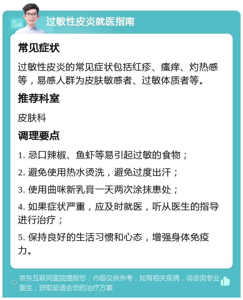 过敏性皮炎就医指南 常见症状 过敏性皮炎的常见症状包括红疹、瘙痒、灼热感等，易感人群为皮肤敏感者、过敏体质者等。 推荐科室 皮肤科 调理要点 1. 忌口辣椒、鱼虾等易引起过敏的食物； 2. 避免使用热水烫洗，避免过度出汗； 3. 使用曲咪新乳膏一天两次涂抹患处； 4. 如果症状严重，应及时就医，听从医生的指导进行治疗； 5. 保持良好的生活习惯和心态，增强身体免疫力。