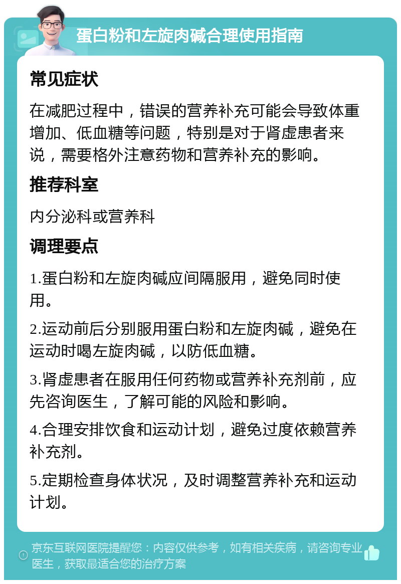 蛋白粉和左旋肉碱合理使用指南 常见症状 在减肥过程中，错误的营养补充可能会导致体重增加、低血糖等问题，特别是对于肾虚患者来说，需要格外注意药物和营养补充的影响。 推荐科室 内分泌科或营养科 调理要点 1.蛋白粉和左旋肉碱应间隔服用，避免同时使用。 2.运动前后分别服用蛋白粉和左旋肉碱，避免在运动时喝左旋肉碱，以防低血糖。 3.肾虚患者在服用任何药物或营养补充剂前，应先咨询医生，了解可能的风险和影响。 4.合理安排饮食和运动计划，避免过度依赖营养补充剂。 5.定期检查身体状况，及时调整营养补充和运动计划。