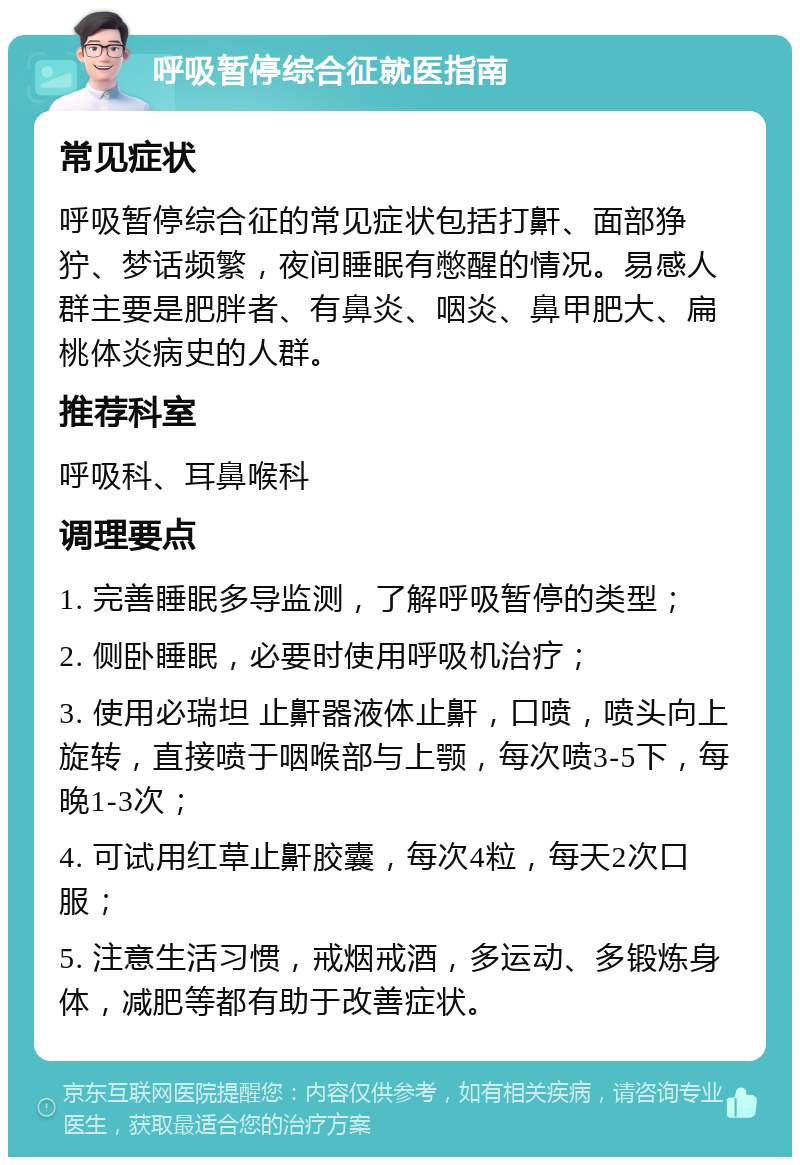 呼吸暂停综合征就医指南 常见症状 呼吸暂停综合征的常见症状包括打鼾、面部狰狞、梦话频繁，夜间睡眠有憋醒的情况。易感人群主要是肥胖者、有鼻炎、咽炎、鼻甲肥大、扁桃体炎病史的人群。 推荐科室 呼吸科、耳鼻喉科 调理要点 1. 完善睡眠多导监测，了解呼吸暂停的类型； 2. 侧卧睡眠，必要时使用呼吸机治疗； 3. 使用必瑞坦 止鼾器液体止鼾，口喷，喷头向上旋转，直接喷于咽喉部与上颚，每次喷3-5下，每晚1-3次； 4. 可试用红草止鼾胶囊，每次4粒，每天2次口服； 5. 注意生活习惯，戒烟戒酒，多运动、多锻炼身体，减肥等都有助于改善症状。