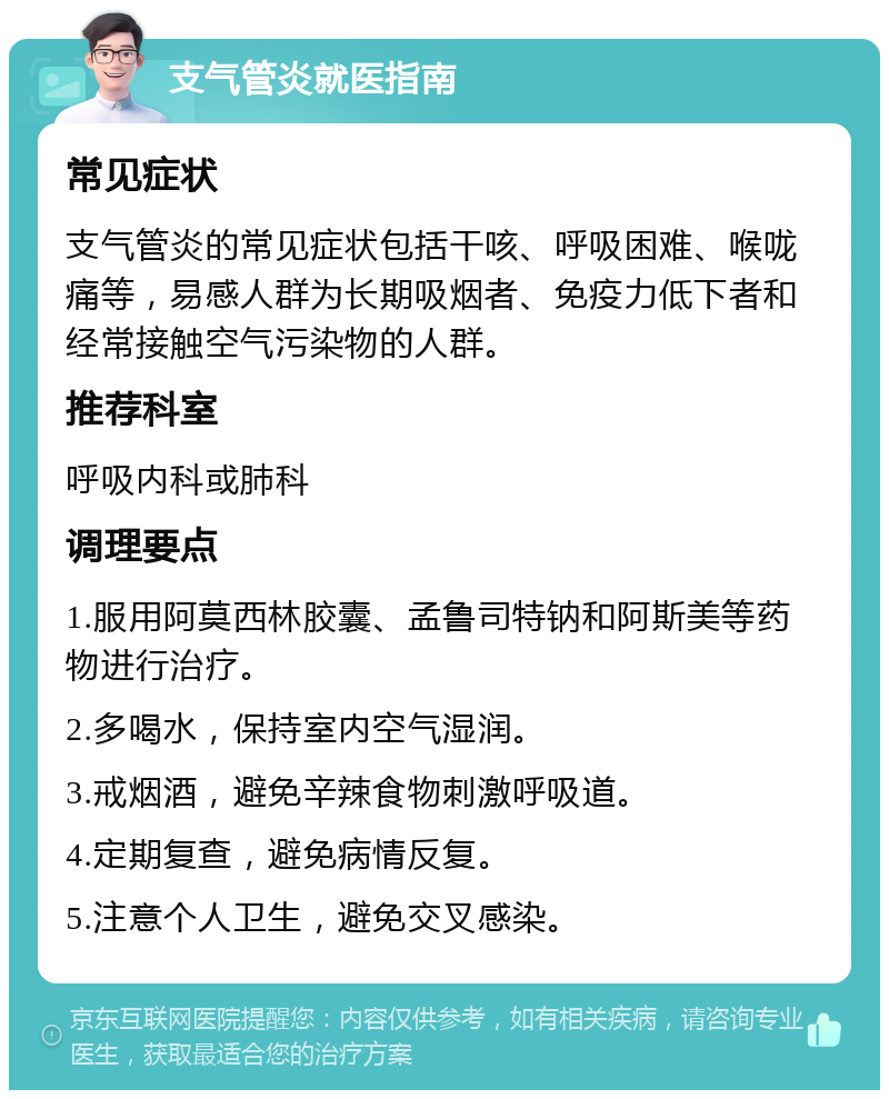 支气管炎就医指南 常见症状 支气管炎的常见症状包括干咳、呼吸困难、喉咙痛等，易感人群为长期吸烟者、免疫力低下者和经常接触空气污染物的人群。 推荐科室 呼吸内科或肺科 调理要点 1.服用阿莫西林胶囊、孟鲁司特钠和阿斯美等药物进行治疗。 2.多喝水，保持室内空气湿润。 3.戒烟酒，避免辛辣食物刺激呼吸道。 4.定期复查，避免病情反复。 5.注意个人卫生，避免交叉感染。