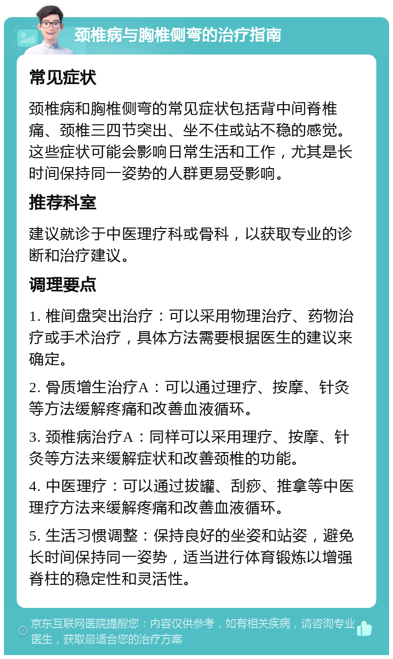 颈椎病与胸椎侧弯的治疗指南 常见症状 颈椎病和胸椎侧弯的常见症状包括背中间脊椎痛、颈椎三四节突出、坐不住或站不稳的感觉。这些症状可能会影响日常生活和工作，尤其是长时间保持同一姿势的人群更易受影响。 推荐科室 建议就诊于中医理疗科或骨科，以获取专业的诊断和治疗建议。 调理要点 1. 椎间盘突出治疗：可以采用物理治疗、药物治疗或手术治疗，具体方法需要根据医生的建议来确定。 2. 骨质增生治疗A：可以通过理疗、按摩、针灸等方法缓解疼痛和改善血液循环。 3. 颈椎病治疗A：同样可以采用理疗、按摩、针灸等方法来缓解症状和改善颈椎的功能。 4. 中医理疗：可以通过拔罐、刮痧、推拿等中医理疗方法来缓解疼痛和改善血液循环。 5. 生活习惯调整：保持良好的坐姿和站姿，避免长时间保持同一姿势，适当进行体育锻炼以增强脊柱的稳定性和灵活性。