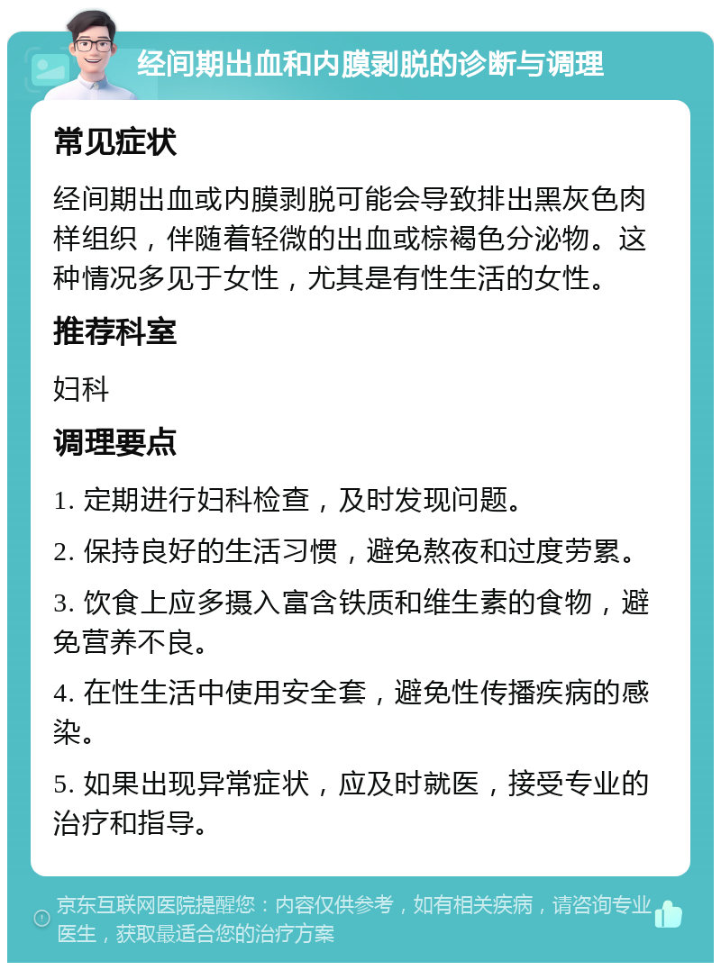 经间期出血和内膜剥脱的诊断与调理 常见症状 经间期出血或内膜剥脱可能会导致排出黑灰色肉样组织，伴随着轻微的出血或棕褐色分泌物。这种情况多见于女性，尤其是有性生活的女性。 推荐科室 妇科 调理要点 1. 定期进行妇科检查，及时发现问题。 2. 保持良好的生活习惯，避免熬夜和过度劳累。 3. 饮食上应多摄入富含铁质和维生素的食物，避免营养不良。 4. 在性生活中使用安全套，避免性传播疾病的感染。 5. 如果出现异常症状，应及时就医，接受专业的治疗和指导。