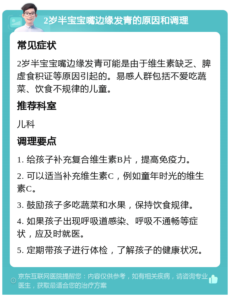 2岁半宝宝嘴边缘发青的原因和调理 常见症状 2岁半宝宝嘴边缘发青可能是由于维生素缺乏、脾虚食积证等原因引起的。易感人群包括不爱吃蔬菜、饮食不规律的儿童。 推荐科室 儿科 调理要点 1. 给孩子补充复合维生素B片，提高免疫力。 2. 可以适当补充维生素C，例如童年时光的维生素C。 3. 鼓励孩子多吃蔬菜和水果，保持饮食规律。 4. 如果孩子出现呼吸道感染、呼吸不通畅等症状，应及时就医。 5. 定期带孩子进行体检，了解孩子的健康状况。