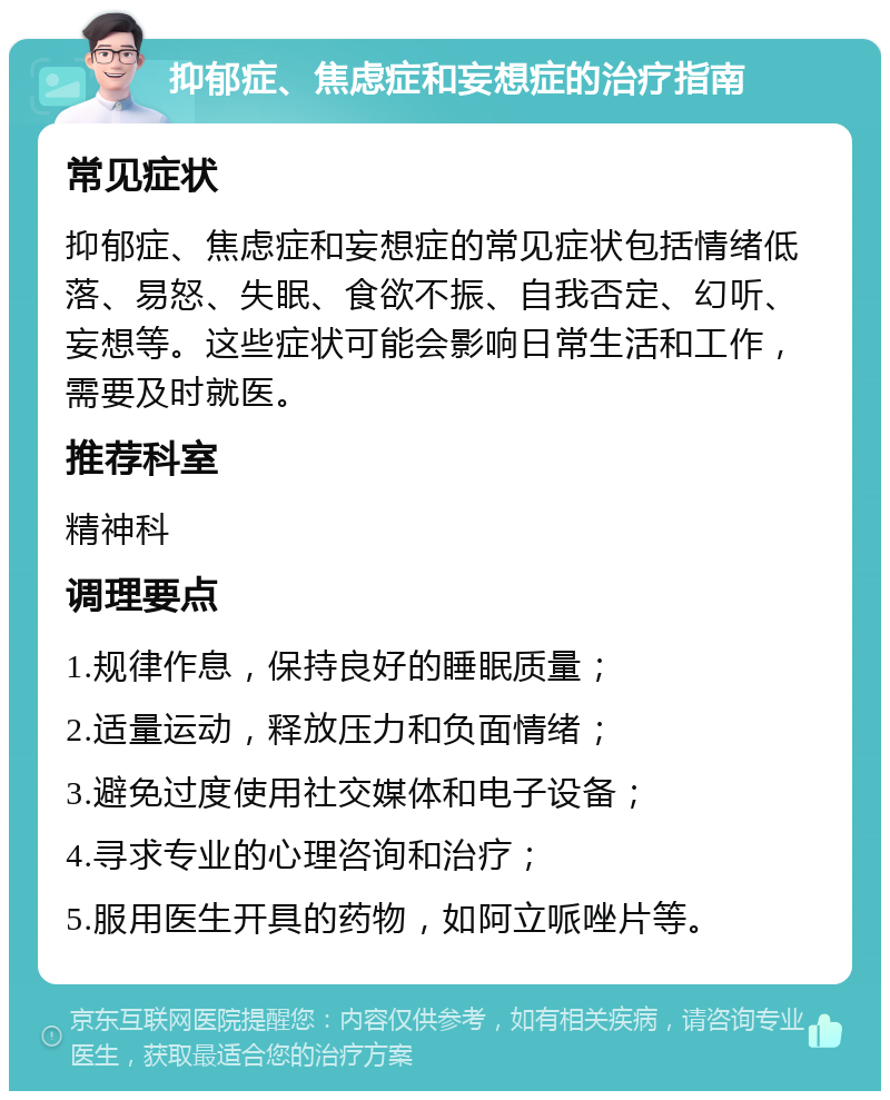 抑郁症、焦虑症和妄想症的治疗指南 常见症状 抑郁症、焦虑症和妄想症的常见症状包括情绪低落、易怒、失眠、食欲不振、自我否定、幻听、妄想等。这些症状可能会影响日常生活和工作，需要及时就医。 推荐科室 精神科 调理要点 1.规律作息，保持良好的睡眠质量； 2.适量运动，释放压力和负面情绪； 3.避免过度使用社交媒体和电子设备； 4.寻求专业的心理咨询和治疗； 5.服用医生开具的药物，如阿立哌唑片等。