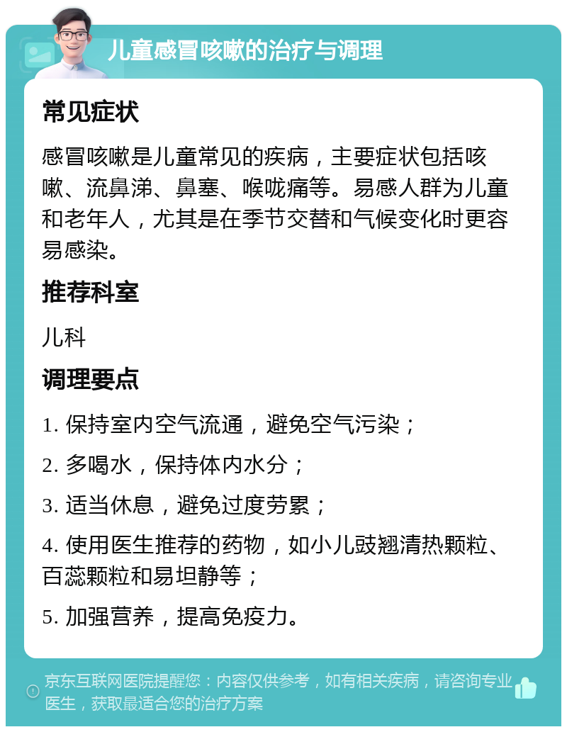 儿童感冒咳嗽的治疗与调理 常见症状 感冒咳嗽是儿童常见的疾病，主要症状包括咳嗽、流鼻涕、鼻塞、喉咙痛等。易感人群为儿童和老年人，尤其是在季节交替和气候变化时更容易感染。 推荐科室 儿科 调理要点 1. 保持室内空气流通，避免空气污染； 2. 多喝水，保持体内水分； 3. 适当休息，避免过度劳累； 4. 使用医生推荐的药物，如小儿豉翘清热颗粒、百蕊颗粒和易坦静等； 5. 加强营养，提高免疫力。