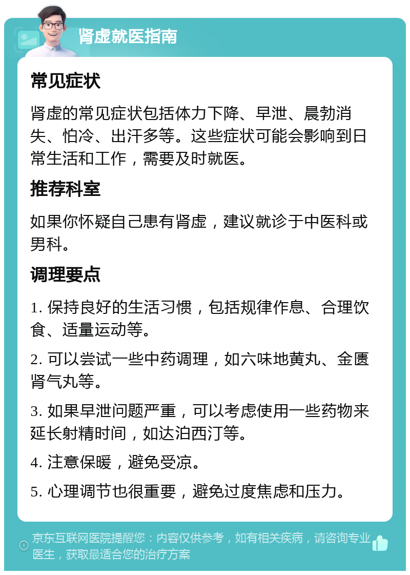 肾虚就医指南 常见症状 肾虚的常见症状包括体力下降、早泄、晨勃消失、怕冷、出汗多等。这些症状可能会影响到日常生活和工作，需要及时就医。 推荐科室 如果你怀疑自己患有肾虚，建议就诊于中医科或男科。 调理要点 1. 保持良好的生活习惯，包括规律作息、合理饮食、适量运动等。 2. 可以尝试一些中药调理，如六味地黄丸、金匮肾气丸等。 3. 如果早泄问题严重，可以考虑使用一些药物来延长射精时间，如达泊西汀等。 4. 注意保暖，避免受凉。 5. 心理调节也很重要，避免过度焦虑和压力。