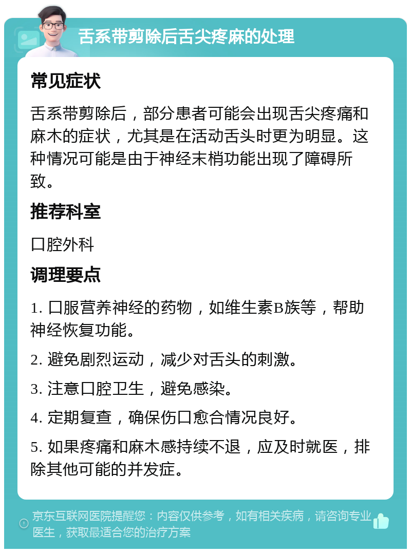 舌系带剪除后舌尖疼麻的处理 常见症状 舌系带剪除后，部分患者可能会出现舌尖疼痛和麻木的症状，尤其是在活动舌头时更为明显。这种情况可能是由于神经末梢功能出现了障碍所致。 推荐科室 口腔外科 调理要点 1. 口服营养神经的药物，如维生素B族等，帮助神经恢复功能。 2. 避免剧烈运动，减少对舌头的刺激。 3. 注意口腔卫生，避免感染。 4. 定期复查，确保伤口愈合情况良好。 5. 如果疼痛和麻木感持续不退，应及时就医，排除其他可能的并发症。