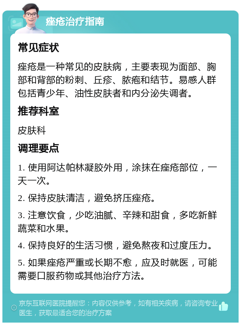 痤疮治疗指南 常见症状 痤疮是一种常见的皮肤病，主要表现为面部、胸部和背部的粉刺、丘疹、脓疱和结节。易感人群包括青少年、油性皮肤者和内分泌失调者。 推荐科室 皮肤科 调理要点 1. 使用阿达帕林凝胶外用，涂抹在痤疮部位，一天一次。 2. 保持皮肤清洁，避免挤压痤疮。 3. 注意饮食，少吃油腻、辛辣和甜食，多吃新鲜蔬菜和水果。 4. 保持良好的生活习惯，避免熬夜和过度压力。 5. 如果痤疮严重或长期不愈，应及时就医，可能需要口服药物或其他治疗方法。