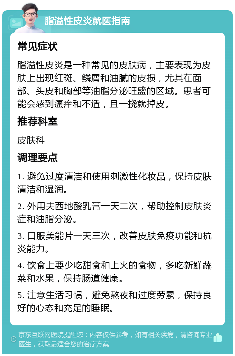 脂溢性皮炎就医指南 常见症状 脂溢性皮炎是一种常见的皮肤病，主要表现为皮肤上出现红斑、鳞屑和油腻的皮损，尤其在面部、头皮和胸部等油脂分泌旺盛的区域。患者可能会感到瘙痒和不适，且一挠就掉皮。 推荐科室 皮肤科 调理要点 1. 避免过度清洁和使用刺激性化妆品，保持皮肤清洁和湿润。 2. 外用夫西地酸乳膏一天二次，帮助控制皮肤炎症和油脂分泌。 3. 口服美能片一天三次，改善皮肤免疫功能和抗炎能力。 4. 饮食上要少吃甜食和上火的食物，多吃新鲜蔬菜和水果，保持肠道健康。 5. 注意生活习惯，避免熬夜和过度劳累，保持良好的心态和充足的睡眠。