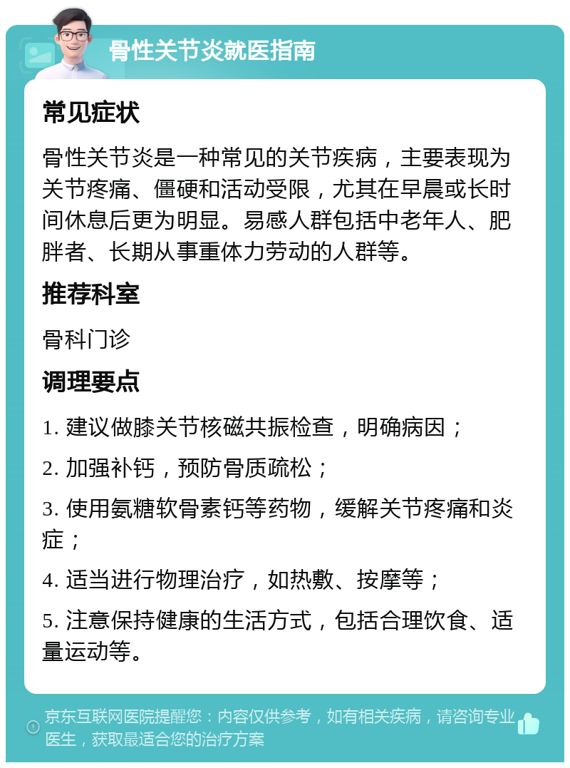 骨性关节炎就医指南 常见症状 骨性关节炎是一种常见的关节疾病，主要表现为关节疼痛、僵硬和活动受限，尤其在早晨或长时间休息后更为明显。易感人群包括中老年人、肥胖者、长期从事重体力劳动的人群等。 推荐科室 骨科门诊 调理要点 1. 建议做膝关节核磁共振检查，明确病因； 2. 加强补钙，预防骨质疏松； 3. 使用氨糖软骨素钙等药物，缓解关节疼痛和炎症； 4. 适当进行物理治疗，如热敷、按摩等； 5. 注意保持健康的生活方式，包括合理饮食、适量运动等。