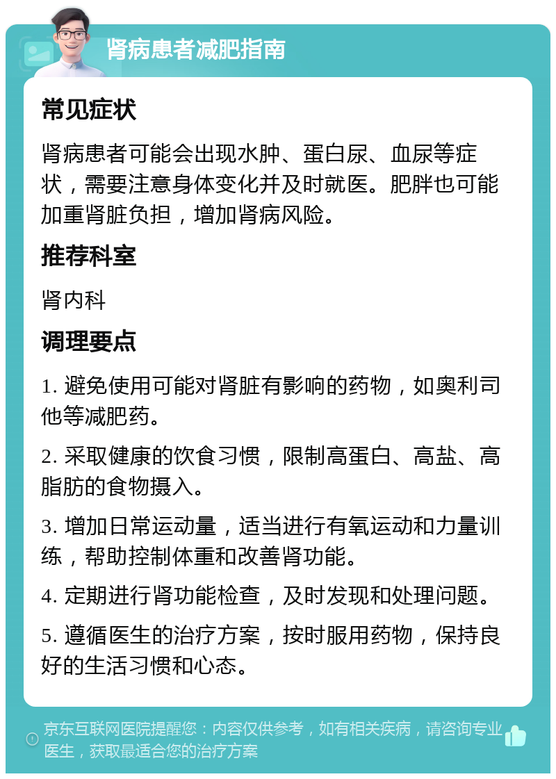 肾病患者减肥指南 常见症状 肾病患者可能会出现水肿、蛋白尿、血尿等症状，需要注意身体变化并及时就医。肥胖也可能加重肾脏负担，增加肾病风险。 推荐科室 肾内科 调理要点 1. 避免使用可能对肾脏有影响的药物，如奥利司他等减肥药。 2. 采取健康的饮食习惯，限制高蛋白、高盐、高脂肪的食物摄入。 3. 增加日常运动量，适当进行有氧运动和力量训练，帮助控制体重和改善肾功能。 4. 定期进行肾功能检查，及时发现和处理问题。 5. 遵循医生的治疗方案，按时服用药物，保持良好的生活习惯和心态。