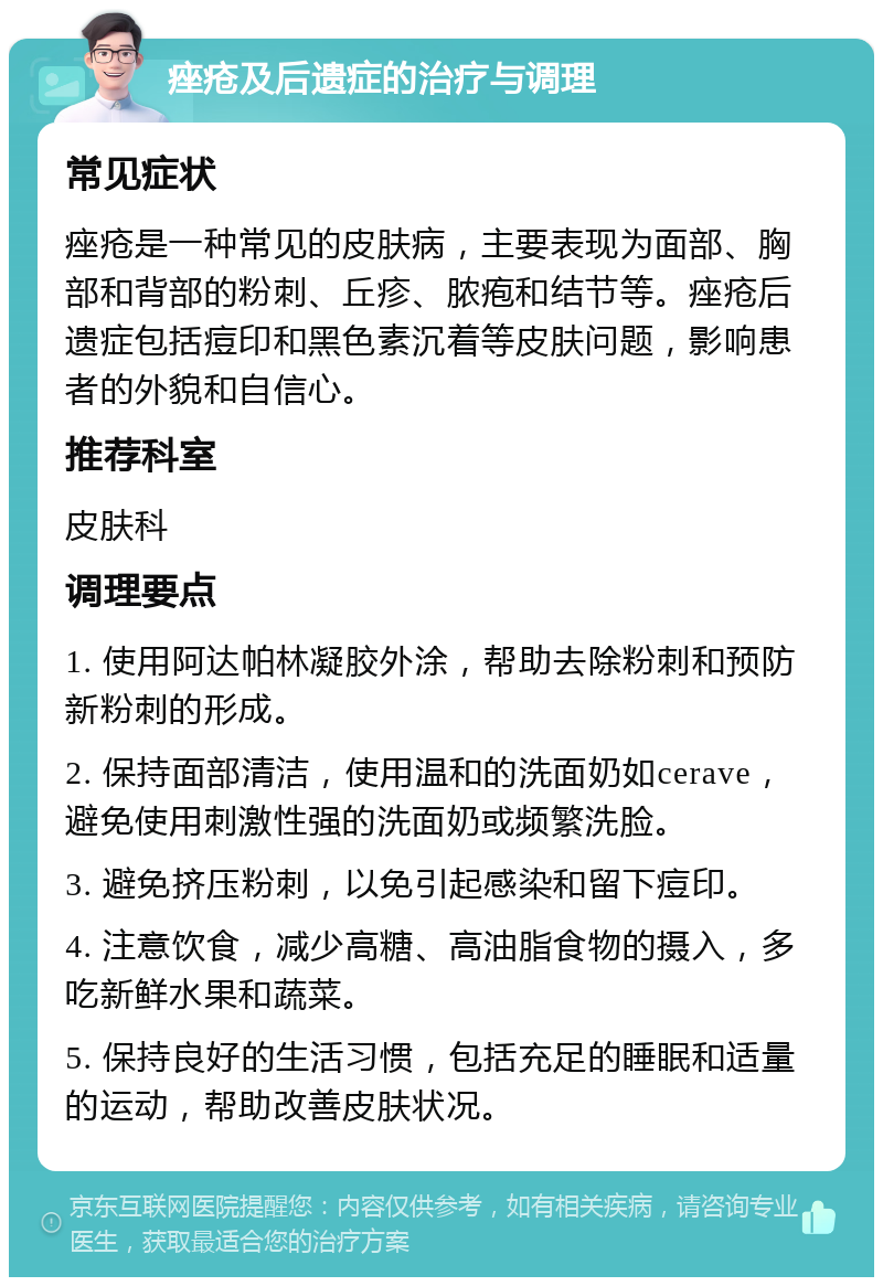 痤疮及后遗症的治疗与调理 常见症状 痤疮是一种常见的皮肤病，主要表现为面部、胸部和背部的粉刺、丘疹、脓疱和结节等。痤疮后遗症包括痘印和黑色素沉着等皮肤问题，影响患者的外貌和自信心。 推荐科室 皮肤科 调理要点 1. 使用阿达帕林凝胶外涂，帮助去除粉刺和预防新粉刺的形成。 2. 保持面部清洁，使用温和的洗面奶如cerave，避免使用刺激性强的洗面奶或频繁洗脸。 3. 避免挤压粉刺，以免引起感染和留下痘印。 4. 注意饮食，减少高糖、高油脂食物的摄入，多吃新鲜水果和蔬菜。 5. 保持良好的生活习惯，包括充足的睡眠和适量的运动，帮助改善皮肤状况。