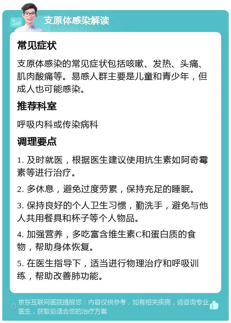 支原体感染解读 常见症状 支原体感染的常见症状包括咳嗽、发热、头痛、肌肉酸痛等。易感人群主要是儿童和青少年，但成人也可能感染。 推荐科室 呼吸内科或传染病科 调理要点 1. 及时就医，根据医生建议使用抗生素如阿奇霉素等进行治疗。 2. 多休息，避免过度劳累，保持充足的睡眠。 3. 保持良好的个人卫生习惯，勤洗手，避免与他人共用餐具和杯子等个人物品。 4. 加强营养，多吃富含维生素C和蛋白质的食物，帮助身体恢复。 5. 在医生指导下，适当进行物理治疗和呼吸训练，帮助改善肺功能。