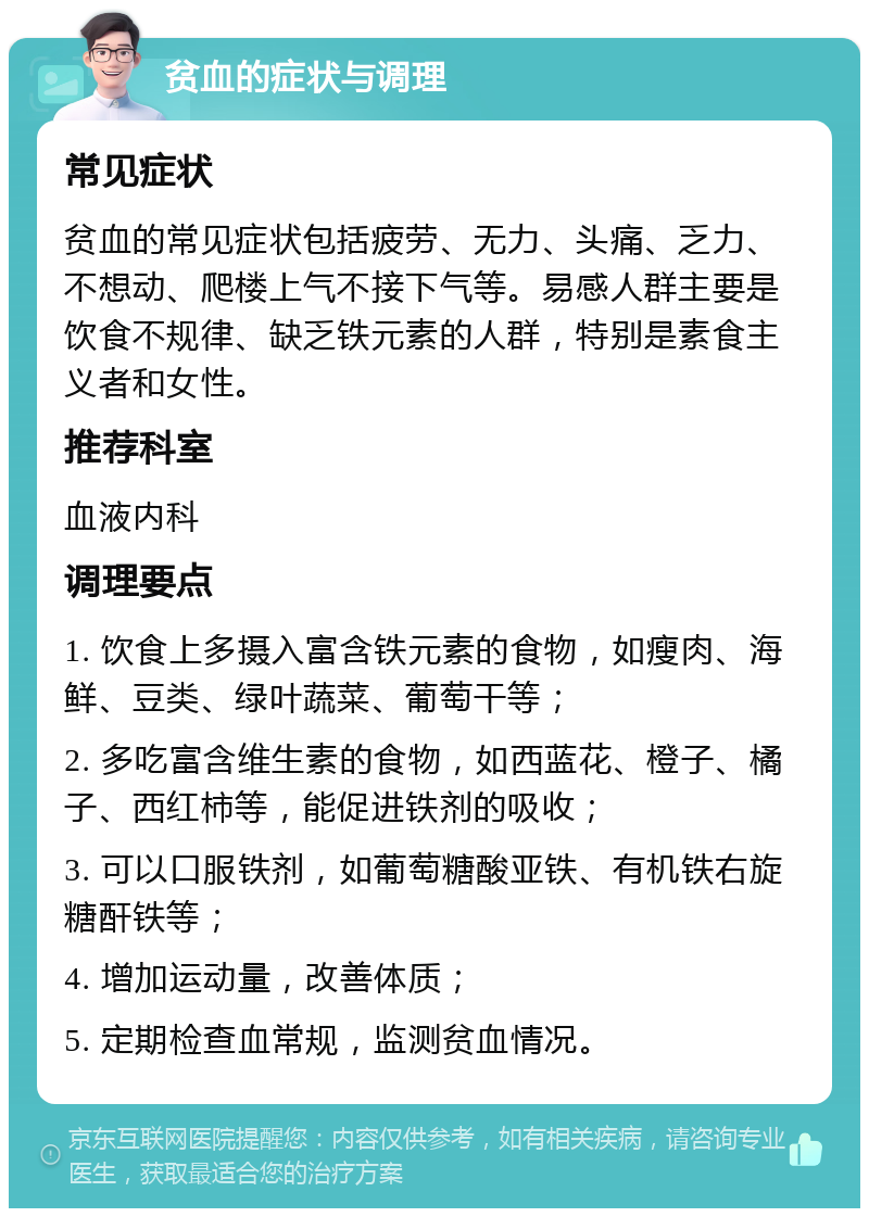 贫血的症状与调理 常见症状 贫血的常见症状包括疲劳、无力、头痛、乏力、不想动、爬楼上气不接下气等。易感人群主要是饮食不规律、缺乏铁元素的人群，特别是素食主义者和女性。 推荐科室 血液内科 调理要点 1. 饮食上多摄入富含铁元素的食物，如瘦肉、海鲜、豆类、绿叶蔬菜、葡萄干等； 2. 多吃富含维生素的食物，如西蓝花、橙子、橘子、西红柿等，能促进铁剂的吸收； 3. 可以口服铁剂，如葡萄糖酸亚铁、有机铁右旋糖酐铁等； 4. 增加运动量，改善体质； 5. 定期检查血常规，监测贫血情况。