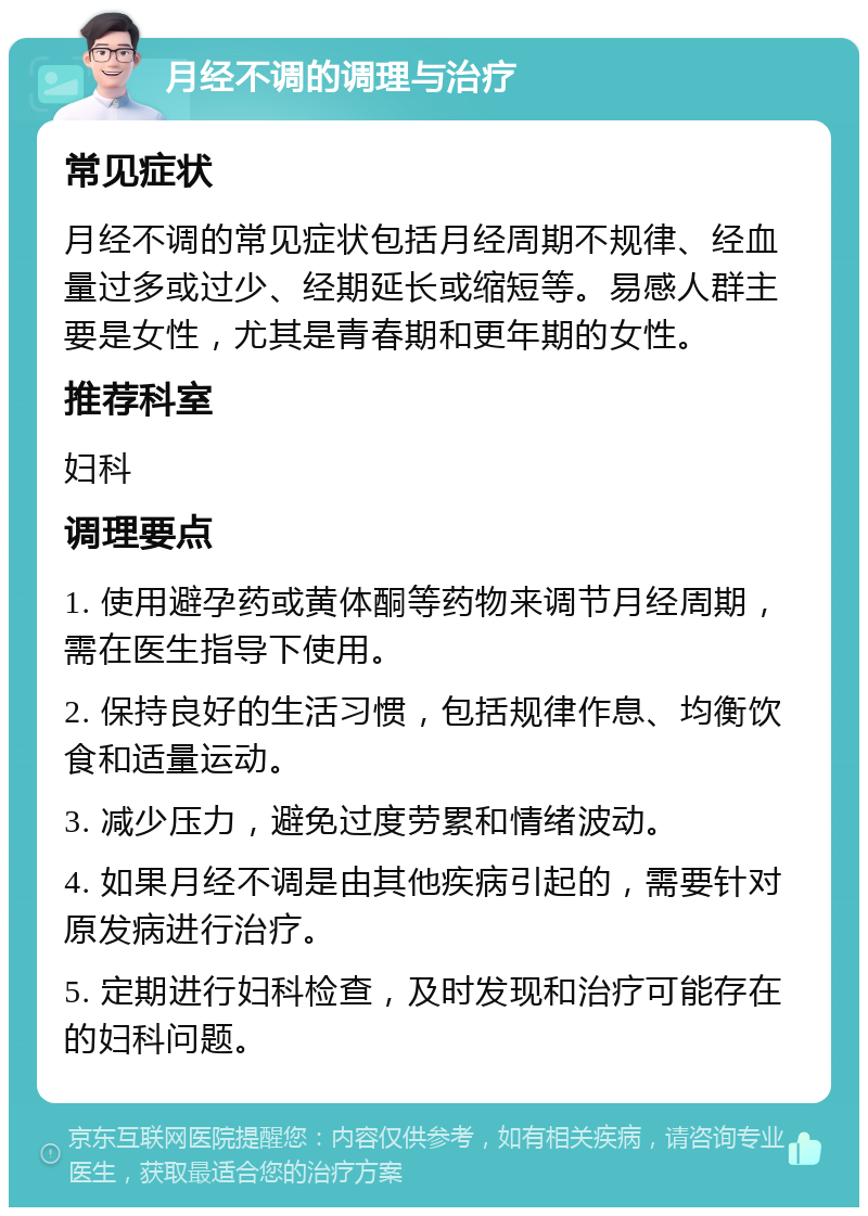 月经不调的调理与治疗 常见症状 月经不调的常见症状包括月经周期不规律、经血量过多或过少、经期延长或缩短等。易感人群主要是女性，尤其是青春期和更年期的女性。 推荐科室 妇科 调理要点 1. 使用避孕药或黄体酮等药物来调节月经周期，需在医生指导下使用。 2. 保持良好的生活习惯，包括规律作息、均衡饮食和适量运动。 3. 减少压力，避免过度劳累和情绪波动。 4. 如果月经不调是由其他疾病引起的，需要针对原发病进行治疗。 5. 定期进行妇科检查，及时发现和治疗可能存在的妇科问题。