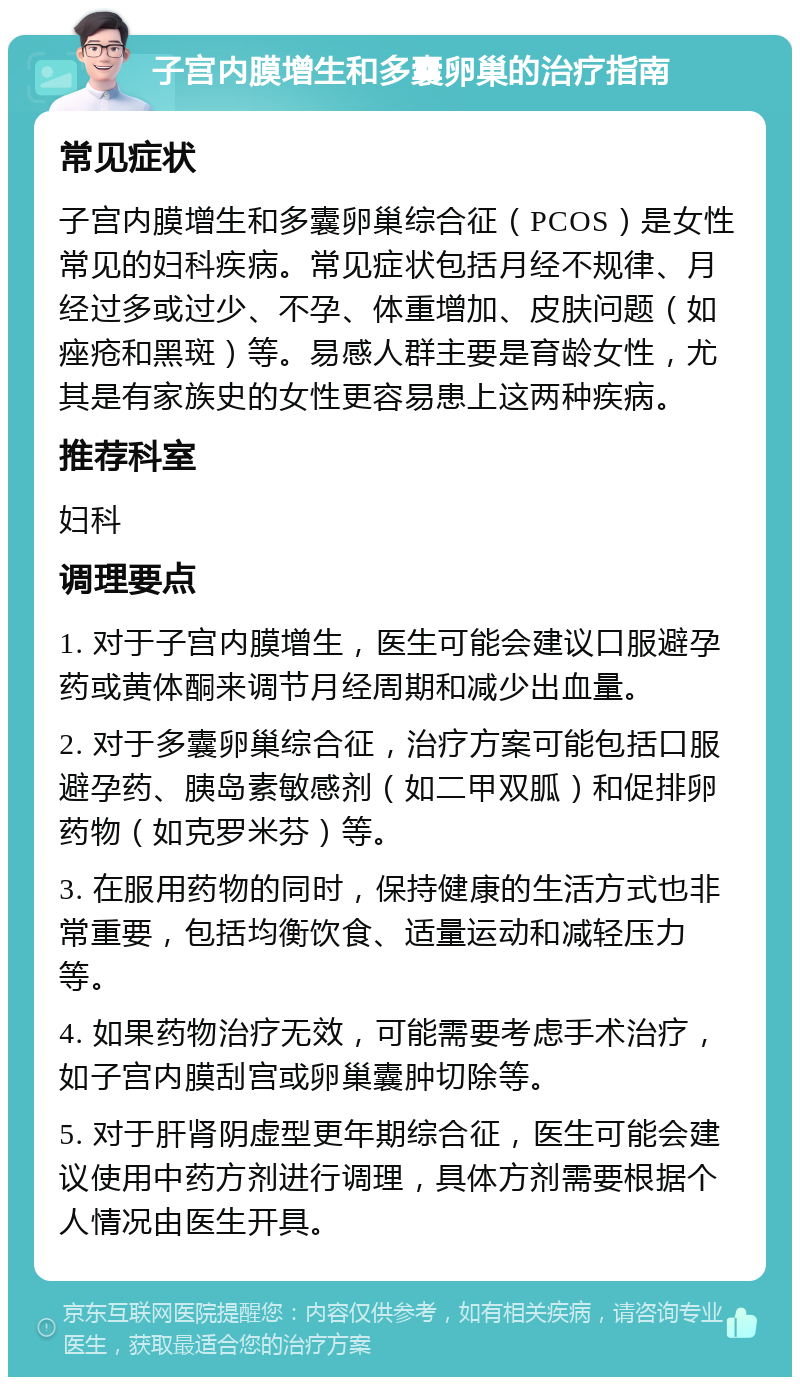 子宫内膜增生和多囊卵巢的治疗指南 常见症状 子宫内膜增生和多囊卵巢综合征（PCOS）是女性常见的妇科疾病。常见症状包括月经不规律、月经过多或过少、不孕、体重增加、皮肤问题（如痤疮和黑斑）等。易感人群主要是育龄女性，尤其是有家族史的女性更容易患上这两种疾病。 推荐科室 妇科 调理要点 1. 对于子宫内膜增生，医生可能会建议口服避孕药或黄体酮来调节月经周期和减少出血量。 2. 对于多囊卵巢综合征，治疗方案可能包括口服避孕药、胰岛素敏感剂（如二甲双胍）和促排卵药物（如克罗米芬）等。 3. 在服用药物的同时，保持健康的生活方式也非常重要，包括均衡饮食、适量运动和减轻压力等。 4. 如果药物治疗无效，可能需要考虑手术治疗，如子宫内膜刮宫或卵巢囊肿切除等。 5. 对于肝肾阴虚型更年期综合征，医生可能会建议使用中药方剂进行调理，具体方剂需要根据个人情况由医生开具。