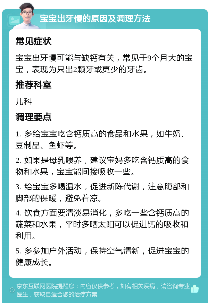 宝宝出牙慢的原因及调理方法 常见症状 宝宝出牙慢可能与缺钙有关，常见于9个月大的宝宝，表现为只出2颗牙或更少的牙齿。 推荐科室 儿科 调理要点 1. 多给宝宝吃含钙质高的食品和水果，如牛奶、豆制品、鱼虾等。 2. 如果是母乳喂养，建议宝妈多吃含钙质高的食物和水果，宝宝能间接吸收一些。 3. 给宝宝多喝温水，促进新陈代谢，注意腹部和脚部的保暖，避免着凉。 4. 饮食方面要清淡易消化，多吃一些含钙质高的蔬菜和水果，平时多晒太阳可以促进钙的吸收和利用。 5. 多参加户外活动，保持空气清新，促进宝宝的健康成长。