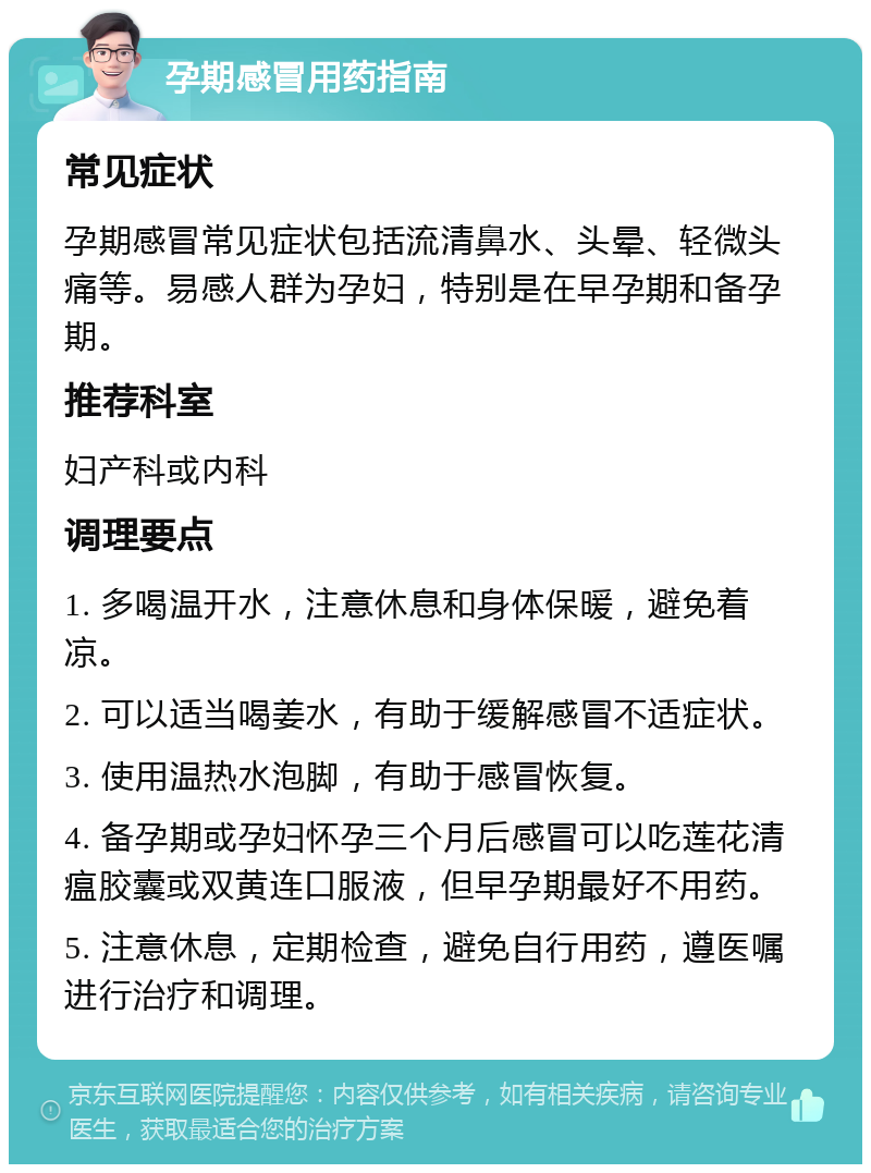 孕期感冒用药指南 常见症状 孕期感冒常见症状包括流清鼻水、头晕、轻微头痛等。易感人群为孕妇，特别是在早孕期和备孕期。 推荐科室 妇产科或内科 调理要点 1. 多喝温开水，注意休息和身体保暖，避免着凉。 2. 可以适当喝姜水，有助于缓解感冒不适症状。 3. 使用温热水泡脚，有助于感冒恢复。 4. 备孕期或孕妇怀孕三个月后感冒可以吃莲花清瘟胶囊或双黄连口服液，但早孕期最好不用药。 5. 注意休息，定期检查，避免自行用药，遵医嘱进行治疗和调理。