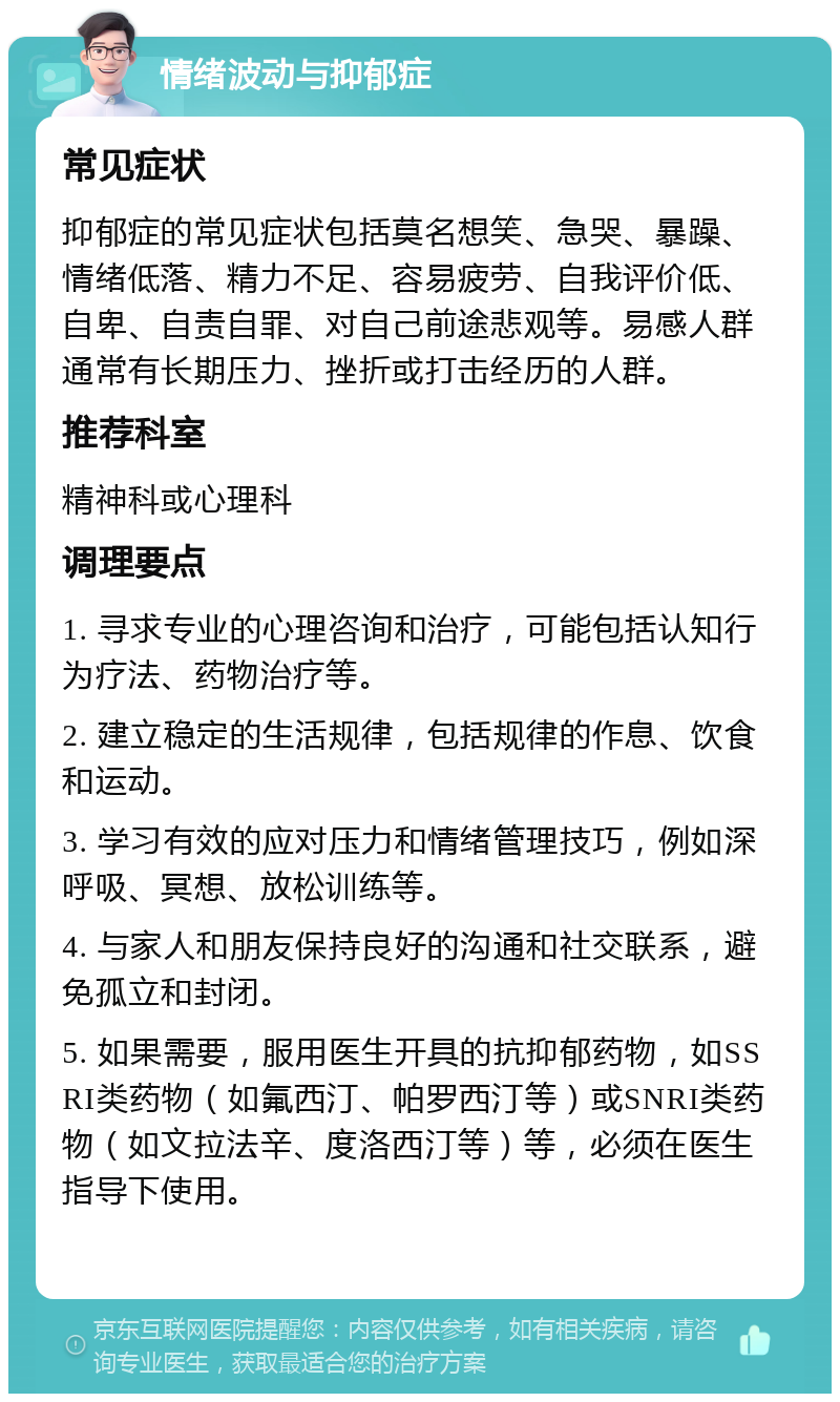 情绪波动与抑郁症 常见症状 抑郁症的常见症状包括莫名想笑、急哭、暴躁、情绪低落、精力不足、容易疲劳、自我评价低、自卑、自责自罪、对自己前途悲观等。易感人群通常有长期压力、挫折或打击经历的人群。 推荐科室 精神科或心理科 调理要点 1. 寻求专业的心理咨询和治疗，可能包括认知行为疗法、药物治疗等。 2. 建立稳定的生活规律，包括规律的作息、饮食和运动。 3. 学习有效的应对压力和情绪管理技巧，例如深呼吸、冥想、放松训练等。 4. 与家人和朋友保持良好的沟通和社交联系，避免孤立和封闭。 5. 如果需要，服用医生开具的抗抑郁药物，如SSRI类药物（如氟西汀、帕罗西汀等）或SNRI类药物（如文拉法辛、度洛西汀等）等，必须在医生指导下使用。