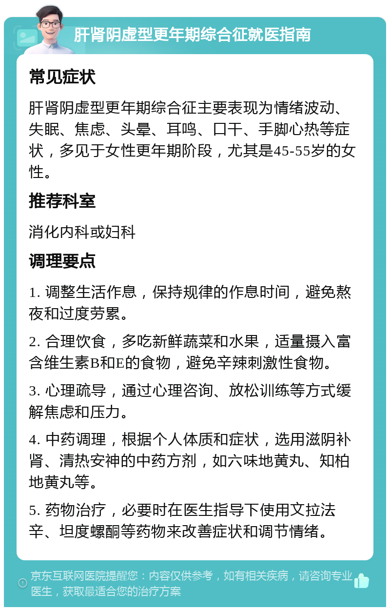 肝肾阴虚型更年期综合征就医指南 常见症状 肝肾阴虚型更年期综合征主要表现为情绪波动、失眠、焦虑、头晕、耳鸣、口干、手脚心热等症状，多见于女性更年期阶段，尤其是45-55岁的女性。 推荐科室 消化内科或妇科 调理要点 1. 调整生活作息，保持规律的作息时间，避免熬夜和过度劳累。 2. 合理饮食，多吃新鲜蔬菜和水果，适量摄入富含维生素B和E的食物，避免辛辣刺激性食物。 3. 心理疏导，通过心理咨询、放松训练等方式缓解焦虑和压力。 4. 中药调理，根据个人体质和症状，选用滋阴补肾、清热安神的中药方剂，如六味地黄丸、知柏地黄丸等。 5. 药物治疗，必要时在医生指导下使用文拉法辛、坦度螺酮等药物来改善症状和调节情绪。