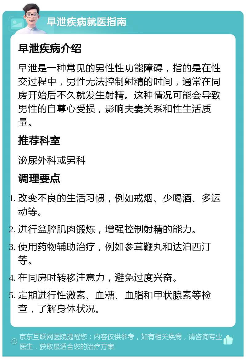 早泄疾病就医指南 早泄疾病介绍 早泄是一种常见的男性性功能障碍，指的是在性交过程中，男性无法控制射精的时间，通常在同房开始后不久就发生射精。这种情况可能会导致男性的自尊心受损，影响夫妻关系和性生活质量。 推荐科室 泌尿外科或男科 调理要点 改变不良的生活习惯，例如戒烟、少喝酒、多运动等。 进行盆腔肌肉锻炼，增强控制射精的能力。 使用药物辅助治疗，例如参茸鞭丸和达泊西汀等。 在同房时转移注意力，避免过度兴奋。 定期进行性激素、血糖、血脂和甲状腺素等检查，了解身体状况。