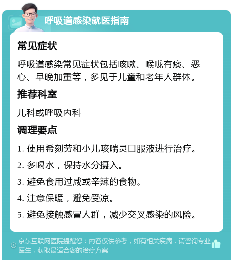 呼吸道感染就医指南 常见症状 呼吸道感染常见症状包括咳嗽、喉咙有痰、恶心、早晚加重等，多见于儿童和老年人群体。 推荐科室 儿科或呼吸内科 调理要点 1. 使用希刻劳和小儿咳喘灵口服液进行治疗。 2. 多喝水，保持水分摄入。 3. 避免食用过咸或辛辣的食物。 4. 注意保暖，避免受凉。 5. 避免接触感冒人群，减少交叉感染的风险。