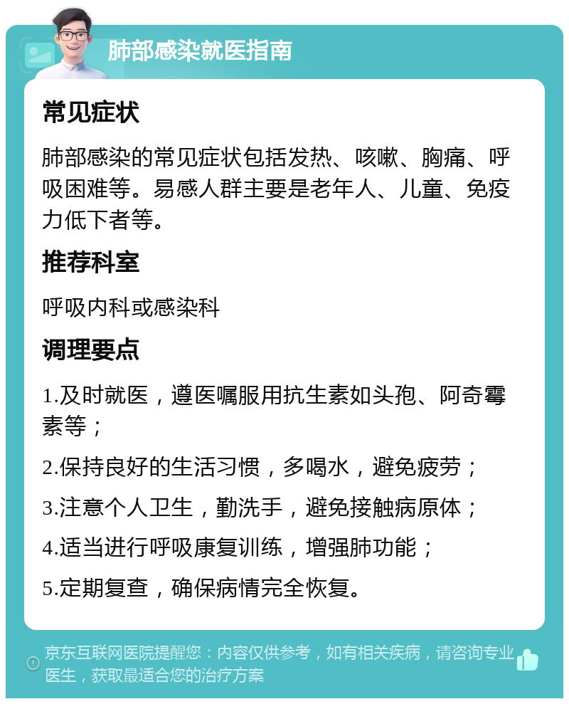 肺部感染就医指南 常见症状 肺部感染的常见症状包括发热、咳嗽、胸痛、呼吸困难等。易感人群主要是老年人、儿童、免疫力低下者等。 推荐科室 呼吸内科或感染科 调理要点 1.及时就医，遵医嘱服用抗生素如头孢、阿奇霉素等； 2.保持良好的生活习惯，多喝水，避免疲劳； 3.注意个人卫生，勤洗手，避免接触病原体； 4.适当进行呼吸康复训练，增强肺功能； 5.定期复查，确保病情完全恢复。