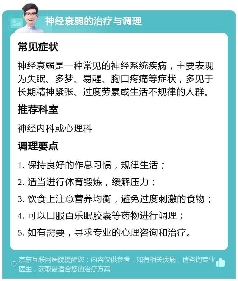 神经衰弱的治疗与调理 常见症状 神经衰弱是一种常见的神经系统疾病，主要表现为失眠、多梦、易醒、胸口疼痛等症状，多见于长期精神紧张、过度劳累或生活不规律的人群。 推荐科室 神经内科或心理科 调理要点 1. 保持良好的作息习惯，规律生活； 2. 适当进行体育锻炼，缓解压力； 3. 饮食上注意营养均衡，避免过度刺激的食物； 4. 可以口服百乐眠胶囊等药物进行调理； 5. 如有需要，寻求专业的心理咨询和治疗。