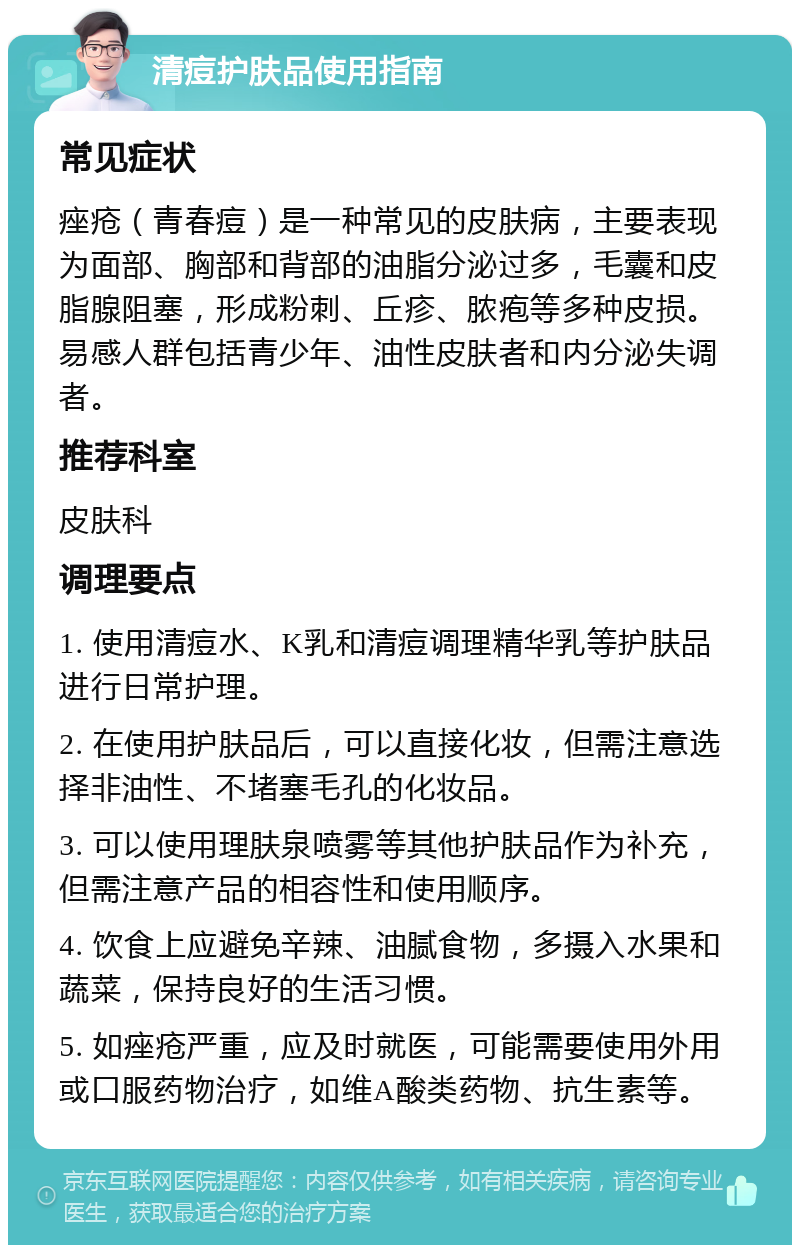 清痘护肤品使用指南 常见症状 痤疮（青春痘）是一种常见的皮肤病，主要表现为面部、胸部和背部的油脂分泌过多，毛囊和皮脂腺阻塞，形成粉刺、丘疹、脓疱等多种皮损。易感人群包括青少年、油性皮肤者和内分泌失调者。 推荐科室 皮肤科 调理要点 1. 使用清痘水、K乳和清痘调理精华乳等护肤品进行日常护理。 2. 在使用护肤品后，可以直接化妆，但需注意选择非油性、不堵塞毛孔的化妆品。 3. 可以使用理肤泉喷雾等其他护肤品作为补充，但需注意产品的相容性和使用顺序。 4. 饮食上应避免辛辣、油腻食物，多摄入水果和蔬菜，保持良好的生活习惯。 5. 如痤疮严重，应及时就医，可能需要使用外用或口服药物治疗，如维A酸类药物、抗生素等。