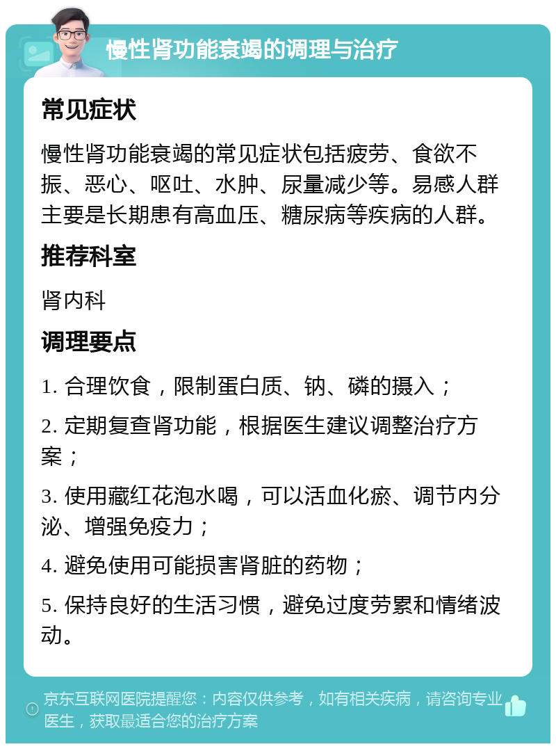 慢性肾功能衰竭的调理与治疗 常见症状 慢性肾功能衰竭的常见症状包括疲劳、食欲不振、恶心、呕吐、水肿、尿量减少等。易感人群主要是长期患有高血压、糖尿病等疾病的人群。 推荐科室 肾内科 调理要点 1. 合理饮食，限制蛋白质、钠、磷的摄入； 2. 定期复查肾功能，根据医生建议调整治疗方案； 3. 使用藏红花泡水喝，可以活血化瘀、调节内分泌、增强免疫力； 4. 避免使用可能损害肾脏的药物； 5. 保持良好的生活习惯，避免过度劳累和情绪波动。