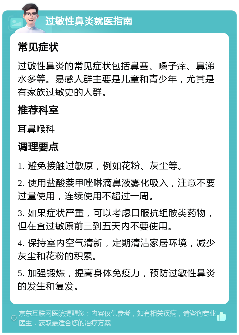 过敏性鼻炎就医指南 常见症状 过敏性鼻炎的常见症状包括鼻塞、嗓子痒、鼻涕水多等。易感人群主要是儿童和青少年，尤其是有家族过敏史的人群。 推荐科室 耳鼻喉科 调理要点 1. 避免接触过敏原，例如花粉、灰尘等。 2. 使用盐酸萘甲唑啉滴鼻液雾化吸入，注意不要过量使用，连续使用不超过一周。 3. 如果症状严重，可以考虑口服抗组胺类药物，但在查过敏原前三到五天内不要使用。 4. 保持室内空气清新，定期清洁家居环境，减少灰尘和花粉的积累。 5. 加强锻炼，提高身体免疫力，预防过敏性鼻炎的发生和复发。