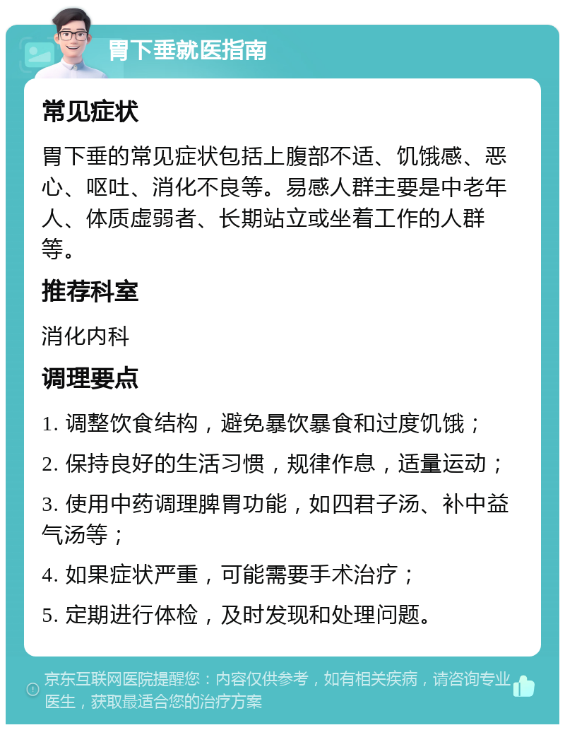 胃下垂就医指南 常见症状 胃下垂的常见症状包括上腹部不适、饥饿感、恶心、呕吐、消化不良等。易感人群主要是中老年人、体质虚弱者、长期站立或坐着工作的人群等。 推荐科室 消化内科 调理要点 1. 调整饮食结构，避免暴饮暴食和过度饥饿； 2. 保持良好的生活习惯，规律作息，适量运动； 3. 使用中药调理脾胃功能，如四君子汤、补中益气汤等； 4. 如果症状严重，可能需要手术治疗； 5. 定期进行体检，及时发现和处理问题。