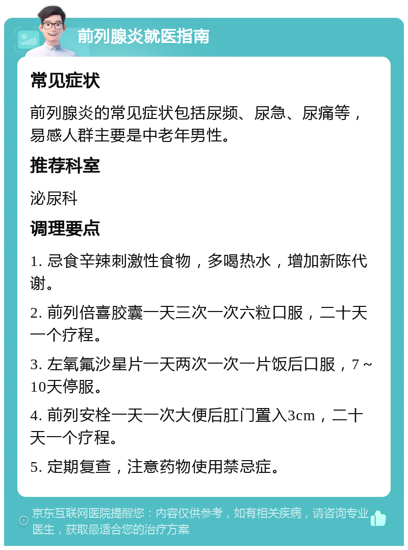 前列腺炎就医指南 常见症状 前列腺炎的常见症状包括尿频、尿急、尿痛等，易感人群主要是中老年男性。 推荐科室 泌尿科 调理要点 1. 忌食辛辣刺激性食物，多喝热水，增加新陈代谢。 2. 前列倍喜胶囊一天三次一次六粒口服，二十天一个疗程。 3. 左氧氟沙星片一天两次一次一片饭后口服，7～10天停服。 4. 前列安栓一天一次大便后肛门置入3cm，二十天一个疗程。 5. 定期复查，注意药物使用禁忌症。