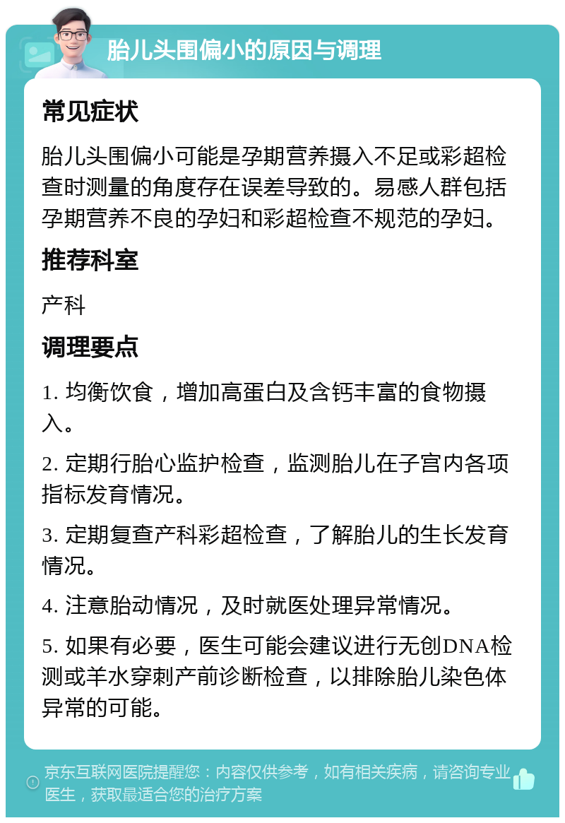 胎儿头围偏小的原因与调理 常见症状 胎儿头围偏小可能是孕期营养摄入不足或彩超检查时测量的角度存在误差导致的。易感人群包括孕期营养不良的孕妇和彩超检查不规范的孕妇。 推荐科室 产科 调理要点 1. 均衡饮食，增加高蛋白及含钙丰富的食物摄入。 2. 定期行胎心监护检查，监测胎儿在子宫内各项指标发育情况。 3. 定期复查产科彩超检查，了解胎儿的生长发育情况。 4. 注意胎动情况，及时就医处理异常情况。 5. 如果有必要，医生可能会建议进行无创DNA检测或羊水穿刺产前诊断检查，以排除胎儿染色体异常的可能。