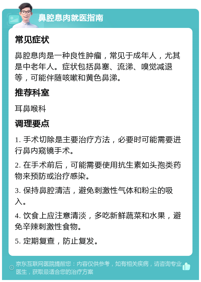 鼻腔息肉就医指南 常见症状 鼻腔息肉是一种良性肿瘤，常见于成年人，尤其是中老年人。症状包括鼻塞、流涕、嗅觉减退等，可能伴随咳嗽和黄色鼻涕。 推荐科室 耳鼻喉科 调理要点 1. 手术切除是主要治疗方法，必要时可能需要进行鼻内窥镜手术。 2. 在手术前后，可能需要使用抗生素如头孢类药物来预防或治疗感染。 3. 保持鼻腔清洁，避免刺激性气体和粉尘的吸入。 4. 饮食上应注意清淡，多吃新鲜蔬菜和水果，避免辛辣刺激性食物。 5. 定期复查，防止复发。