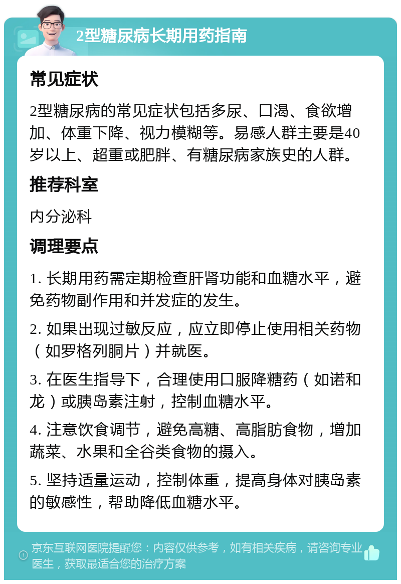 2型糖尿病长期用药指南 常见症状 2型糖尿病的常见症状包括多尿、口渴、食欲增加、体重下降、视力模糊等。易感人群主要是40岁以上、超重或肥胖、有糖尿病家族史的人群。 推荐科室 内分泌科 调理要点 1. 长期用药需定期检查肝肾功能和血糖水平，避免药物副作用和并发症的发生。 2. 如果出现过敏反应，应立即停止使用相关药物（如罗格列胴片）并就医。 3. 在医生指导下，合理使用口服降糖药（如诺和龙）或胰岛素注射，控制血糖水平。 4. 注意饮食调节，避免高糖、高脂肪食物，增加蔬菜、水果和全谷类食物的摄入。 5. 坚持适量运动，控制体重，提高身体对胰岛素的敏感性，帮助降低血糖水平。