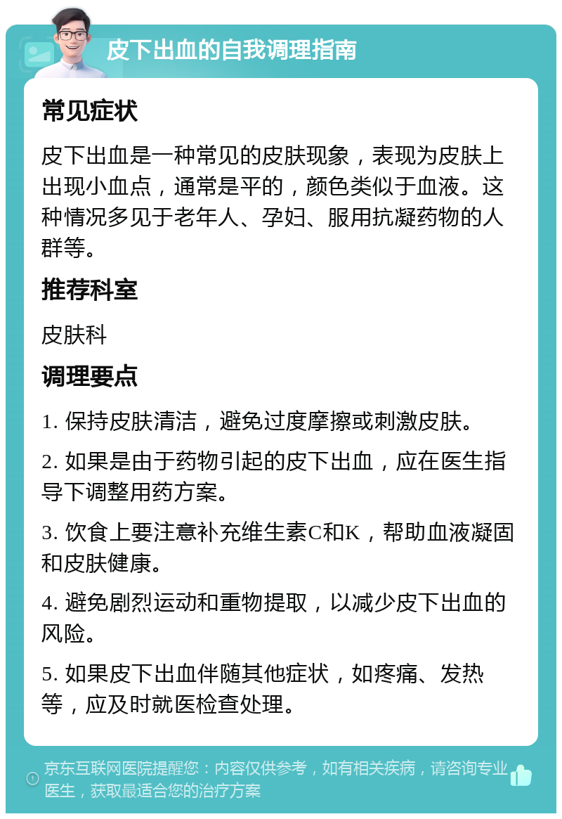 皮下出血的自我调理指南 常见症状 皮下出血是一种常见的皮肤现象，表现为皮肤上出现小血点，通常是平的，颜色类似于血液。这种情况多见于老年人、孕妇、服用抗凝药物的人群等。 推荐科室 皮肤科 调理要点 1. 保持皮肤清洁，避免过度摩擦或刺激皮肤。 2. 如果是由于药物引起的皮下出血，应在医生指导下调整用药方案。 3. 饮食上要注意补充维生素C和K，帮助血液凝固和皮肤健康。 4. 避免剧烈运动和重物提取，以减少皮下出血的风险。 5. 如果皮下出血伴随其他症状，如疼痛、发热等，应及时就医检查处理。