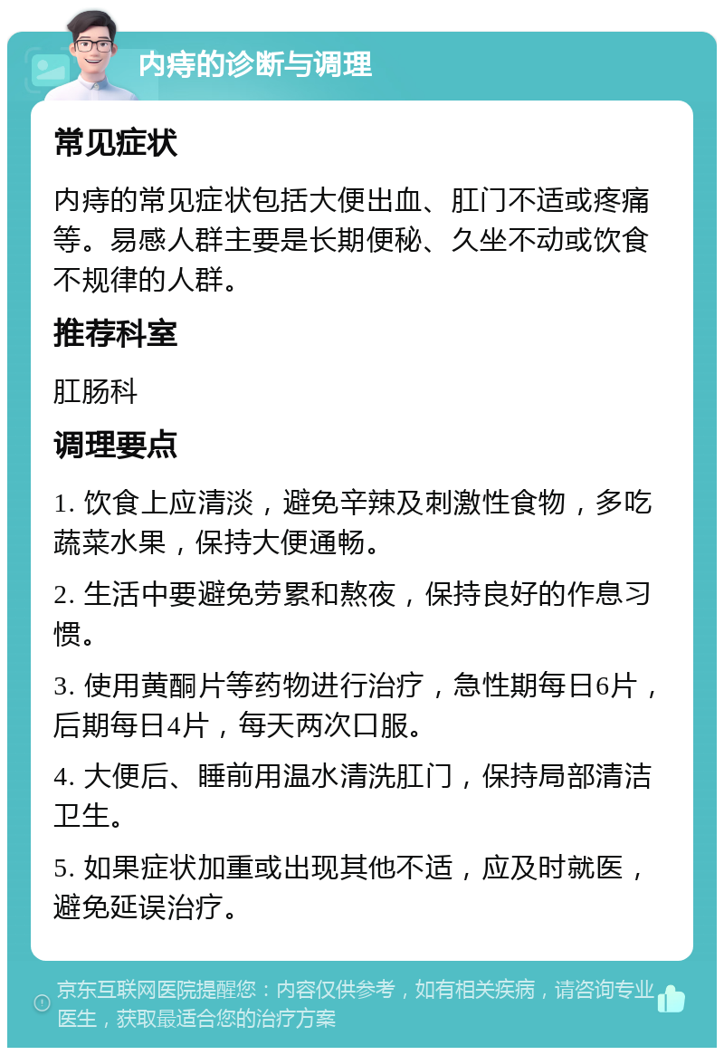 内痔的诊断与调理 常见症状 内痔的常见症状包括大便出血、肛门不适或疼痛等。易感人群主要是长期便秘、久坐不动或饮食不规律的人群。 推荐科室 肛肠科 调理要点 1. 饮食上应清淡，避免辛辣及刺激性食物，多吃蔬菜水果，保持大便通畅。 2. 生活中要避免劳累和熬夜，保持良好的作息习惯。 3. 使用黄酮片等药物进行治疗，急性期每日6片，后期每日4片，每天两次口服。 4. 大便后、睡前用温水清洗肛门，保持局部清洁卫生。 5. 如果症状加重或出现其他不适，应及时就医，避免延误治疗。