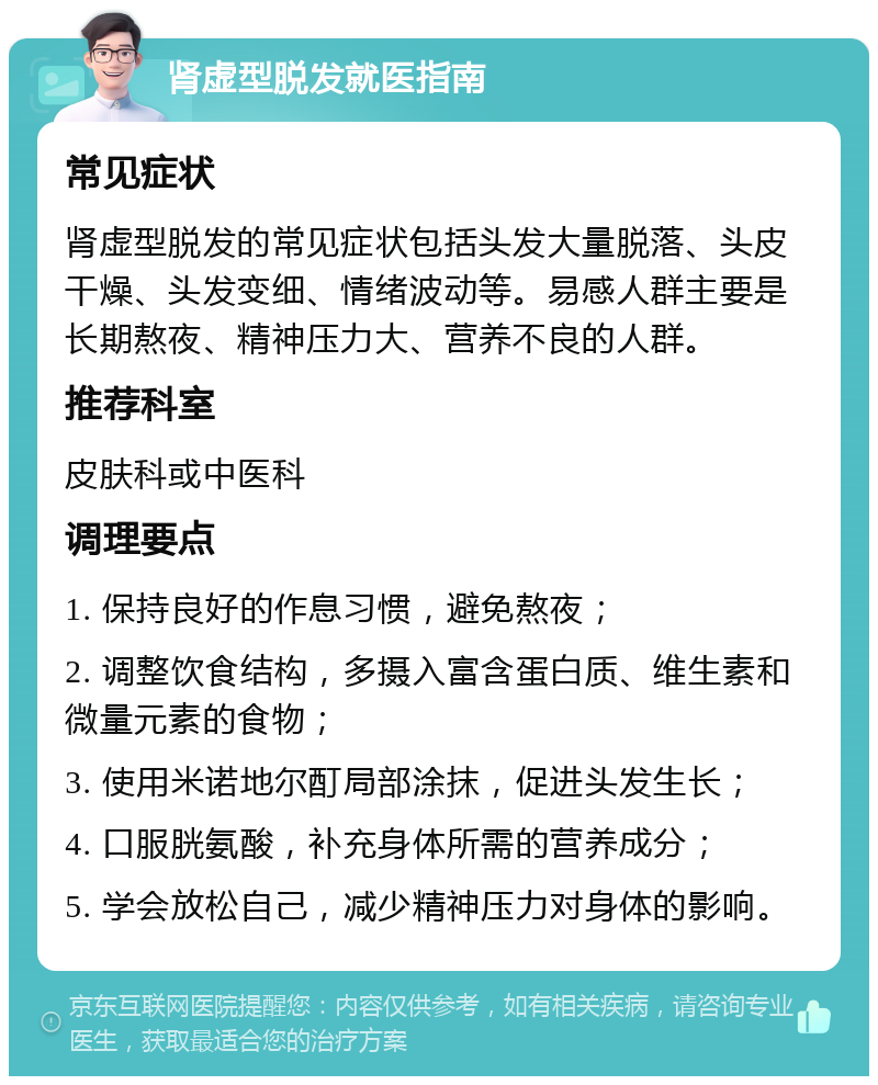 肾虚型脱发就医指南 常见症状 肾虚型脱发的常见症状包括头发大量脱落、头皮干燥、头发变细、情绪波动等。易感人群主要是长期熬夜、精神压力大、营养不良的人群。 推荐科室 皮肤科或中医科 调理要点 1. 保持良好的作息习惯，避免熬夜； 2. 调整饮食结构，多摄入富含蛋白质、维生素和微量元素的食物； 3. 使用米诺地尔酊局部涂抹，促进头发生长； 4. 口服胱氨酸，补充身体所需的营养成分； 5. 学会放松自己，减少精神压力对身体的影响。