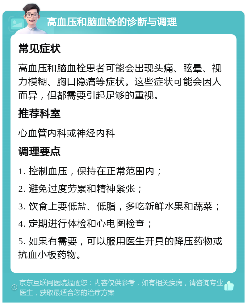 高血压和脑血栓的诊断与调理 常见症状 高血压和脑血栓患者可能会出现头痛、眩晕、视力模糊、胸口隐痛等症状。这些症状可能会因人而异，但都需要引起足够的重视。 推荐科室 心血管内科或神经内科 调理要点 1. 控制血压，保持在正常范围内； 2. 避免过度劳累和精神紧张； 3. 饮食上要低盐、低脂，多吃新鲜水果和蔬菜； 4. 定期进行体检和心电图检查； 5. 如果有需要，可以服用医生开具的降压药物或抗血小板药物。