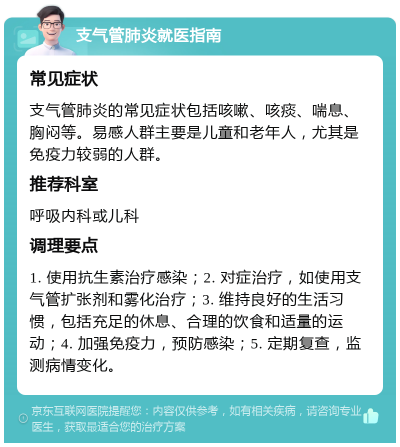 支气管肺炎就医指南 常见症状 支气管肺炎的常见症状包括咳嗽、咳痰、喘息、胸闷等。易感人群主要是儿童和老年人，尤其是免疫力较弱的人群。 推荐科室 呼吸内科或儿科 调理要点 1. 使用抗生素治疗感染；2. 对症治疗，如使用支气管扩张剂和雾化治疗；3. 维持良好的生活习惯，包括充足的休息、合理的饮食和适量的运动；4. 加强免疫力，预防感染；5. 定期复查，监测病情变化。