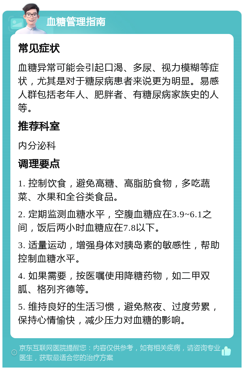 血糖管理指南 常见症状 血糖异常可能会引起口渴、多尿、视力模糊等症状，尤其是对于糖尿病患者来说更为明显。易感人群包括老年人、肥胖者、有糖尿病家族史的人等。 推荐科室 内分泌科 调理要点 1. 控制饮食，避免高糖、高脂肪食物，多吃蔬菜、水果和全谷类食品。 2. 定期监测血糖水平，空腹血糖应在3.9~6.1之间，饭后两小时血糖应在7.8以下。 3. 适量运动，增强身体对胰岛素的敏感性，帮助控制血糖水平。 4. 如果需要，按医嘱使用降糖药物，如二甲双胍、格列齐德等。 5. 维持良好的生活习惯，避免熬夜、过度劳累，保持心情愉快，减少压力对血糖的影响。