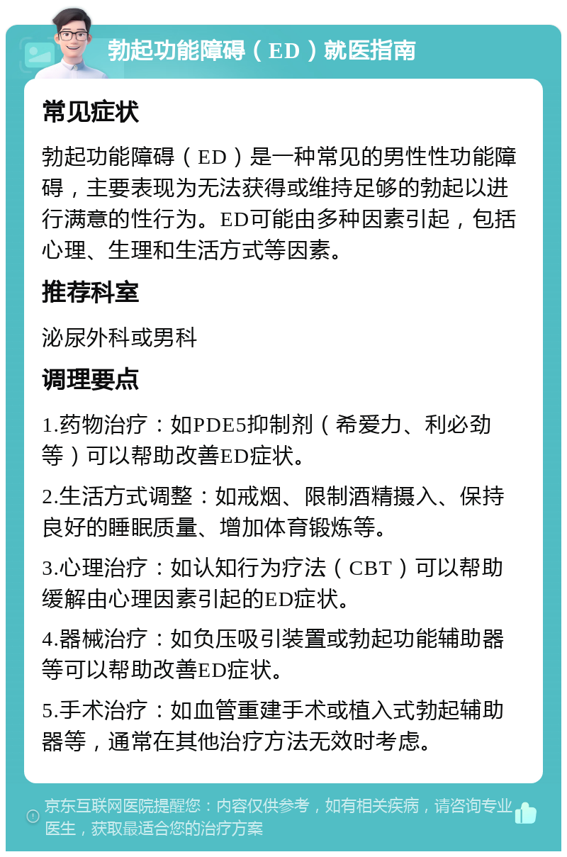 勃起功能障碍（ED）就医指南 常见症状 勃起功能障碍（ED）是一种常见的男性性功能障碍，主要表现为无法获得或维持足够的勃起以进行满意的性行为。ED可能由多种因素引起，包括心理、生理和生活方式等因素。 推荐科室 泌尿外科或男科 调理要点 1.药物治疗：如PDE5抑制剂（希爱力、利必劲等）可以帮助改善ED症状。 2.生活方式调整：如戒烟、限制酒精摄入、保持良好的睡眠质量、增加体育锻炼等。 3.心理治疗：如认知行为疗法（CBT）可以帮助缓解由心理因素引起的ED症状。 4.器械治疗：如负压吸引装置或勃起功能辅助器等可以帮助改善ED症状。 5.手术治疗：如血管重建手术或植入式勃起辅助器等，通常在其他治疗方法无效时考虑。