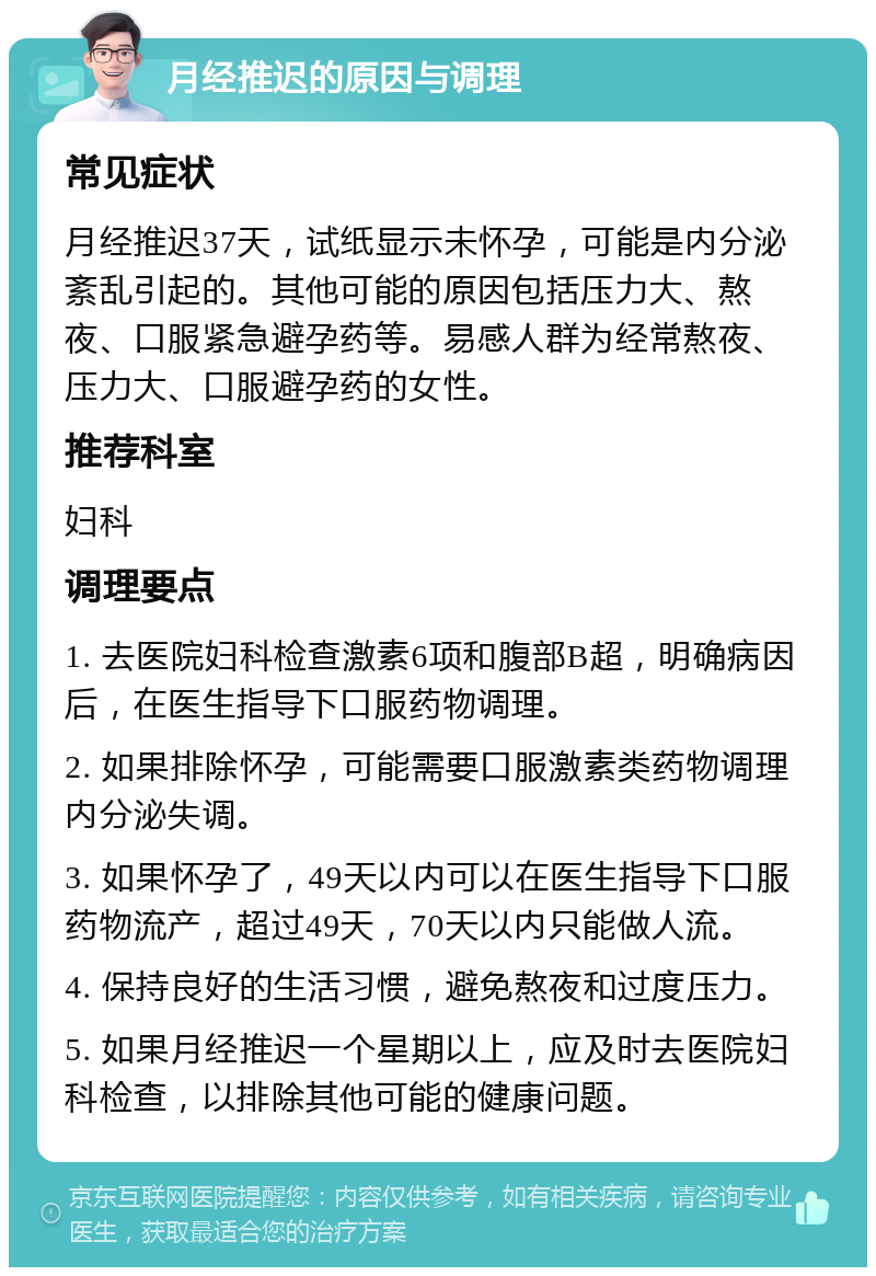 月经推迟的原因与调理 常见症状 月经推迟37天，试纸显示未怀孕，可能是内分泌紊乱引起的。其他可能的原因包括压力大、熬夜、口服紧急避孕药等。易感人群为经常熬夜、压力大、口服避孕药的女性。 推荐科室 妇科 调理要点 1. 去医院妇科检查激素6项和腹部B超，明确病因后，在医生指导下口服药物调理。 2. 如果排除怀孕，可能需要口服激素类药物调理内分泌失调。 3. 如果怀孕了，49天以内可以在医生指导下口服药物流产，超过49天，70天以内只能做人流。 4. 保持良好的生活习惯，避免熬夜和过度压力。 5. 如果月经推迟一个星期以上，应及时去医院妇科检查，以排除其他可能的健康问题。