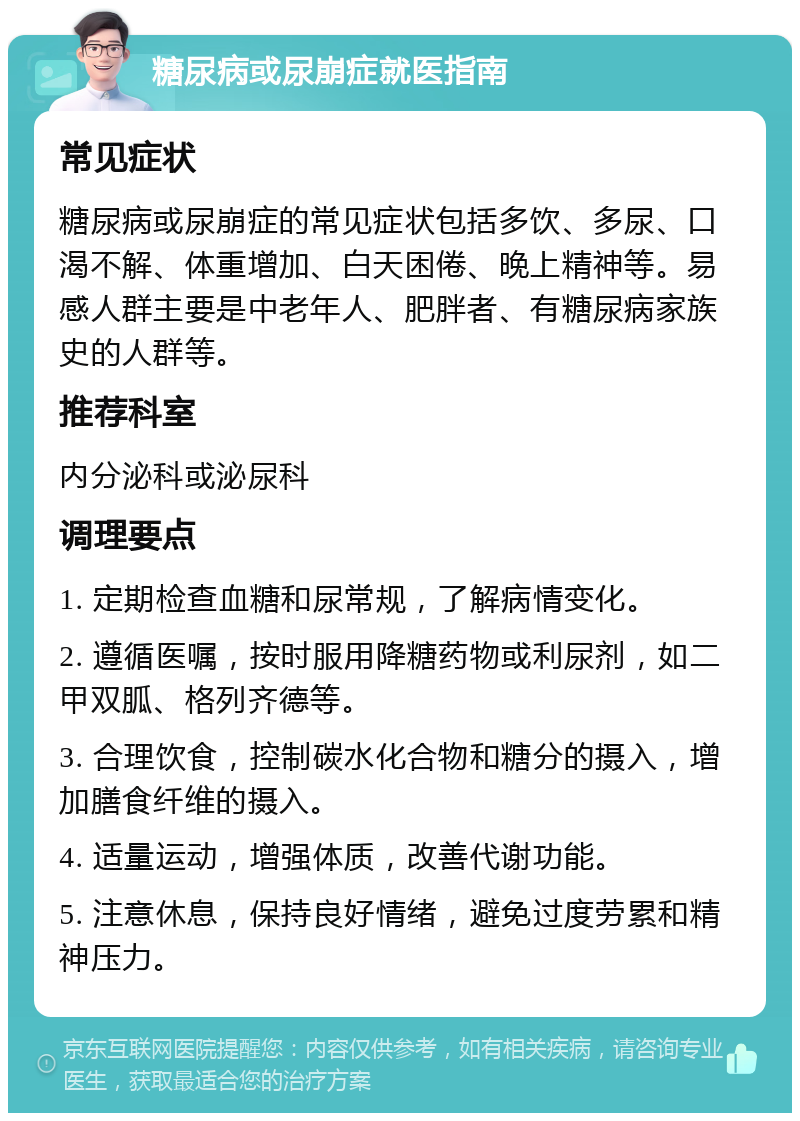 糖尿病或尿崩症就医指南 常见症状 糖尿病或尿崩症的常见症状包括多饮、多尿、口渴不解、体重增加、白天困倦、晚上精神等。易感人群主要是中老年人、肥胖者、有糖尿病家族史的人群等。 推荐科室 内分泌科或泌尿科 调理要点 1. 定期检查血糖和尿常规，了解病情变化。 2. 遵循医嘱，按时服用降糖药物或利尿剂，如二甲双胍、格列齐德等。 3. 合理饮食，控制碳水化合物和糖分的摄入，增加膳食纤维的摄入。 4. 适量运动，增强体质，改善代谢功能。 5. 注意休息，保持良好情绪，避免过度劳累和精神压力。