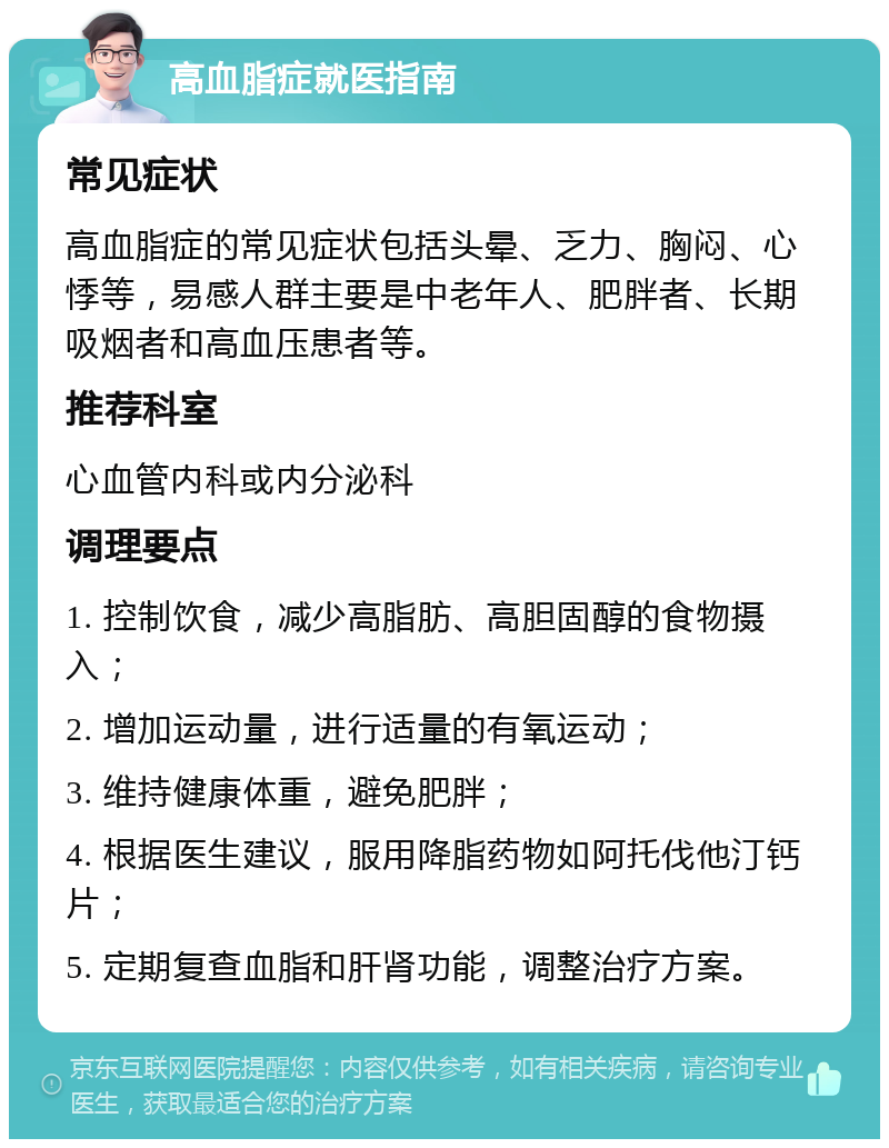 高血脂症就医指南 常见症状 高血脂症的常见症状包括头晕、乏力、胸闷、心悸等，易感人群主要是中老年人、肥胖者、长期吸烟者和高血压患者等。 推荐科室 心血管内科或内分泌科 调理要点 1. 控制饮食，减少高脂肪、高胆固醇的食物摄入； 2. 增加运动量，进行适量的有氧运动； 3. 维持健康体重，避免肥胖； 4. 根据医生建议，服用降脂药物如阿托伐他汀钙片； 5. 定期复查血脂和肝肾功能，调整治疗方案。