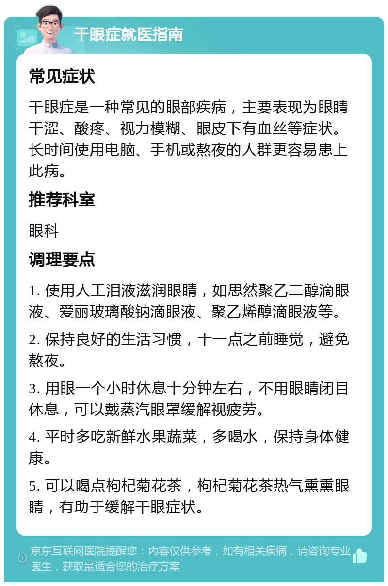 干眼症就医指南 常见症状 干眼症是一种常见的眼部疾病，主要表现为眼睛干涩、酸疼、视力模糊、眼皮下有血丝等症状。长时间使用电脑、手机或熬夜的人群更容易患上此病。 推荐科室 眼科 调理要点 1. 使用人工泪液滋润眼睛，如思然聚乙二醇滴眼液、爱丽玻璃酸钠滴眼液、聚乙烯醇滴眼液等。 2. 保持良好的生活习惯，十一点之前睡觉，避免熬夜。 3. 用眼一个小时休息十分钟左右，不用眼睛闭目休息，可以戴蒸汽眼罩缓解视疲劳。 4. 平时多吃新鲜水果蔬菜，多喝水，保持身体健康。 5. 可以喝点枸杞菊花茶，枸杞菊花茶热气熏熏眼睛，有助于缓解干眼症状。