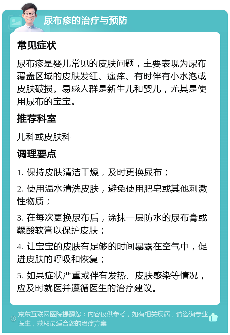 尿布疹的治疗与预防 常见症状 尿布疹是婴儿常见的皮肤问题，主要表现为尿布覆盖区域的皮肤发红、瘙痒、有时伴有小水泡或皮肤破损。易感人群是新生儿和婴儿，尤其是使用尿布的宝宝。 推荐科室 儿科或皮肤科 调理要点 1. 保持皮肤清洁干燥，及时更换尿布； 2. 使用温水清洗皮肤，避免使用肥皂或其他刺激性物质； 3. 在每次更换尿布后，涂抹一层防水的尿布膏或鞣酸软膏以保护皮肤； 4. 让宝宝的皮肤有足够的时间暴露在空气中，促进皮肤的呼吸和恢复； 5. 如果症状严重或伴有发热、皮肤感染等情况，应及时就医并遵循医生的治疗建议。